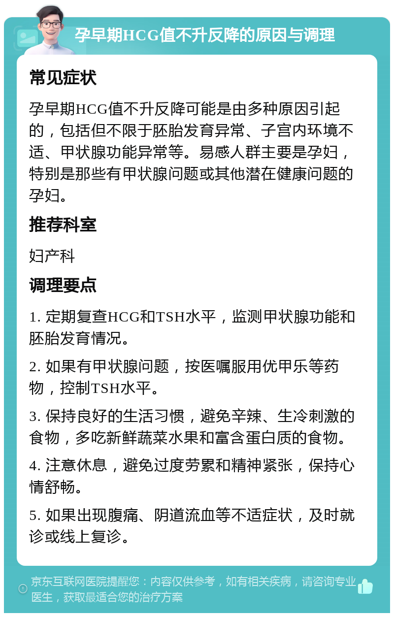 孕早期HCG值不升反降的原因与调理 常见症状 孕早期HCG值不升反降可能是由多种原因引起的，包括但不限于胚胎发育异常、子宫内环境不适、甲状腺功能异常等。易感人群主要是孕妇，特别是那些有甲状腺问题或其他潜在健康问题的孕妇。 推荐科室 妇产科 调理要点 1. 定期复查HCG和TSH水平，监测甲状腺功能和胚胎发育情况。 2. 如果有甲状腺问题，按医嘱服用优甲乐等药物，控制TSH水平。 3. 保持良好的生活习惯，避免辛辣、生冷刺激的食物，多吃新鲜蔬菜水果和富含蛋白质的食物。 4. 注意休息，避免过度劳累和精神紧张，保持心情舒畅。 5. 如果出现腹痛、阴道流血等不适症状，及时就诊或线上复诊。