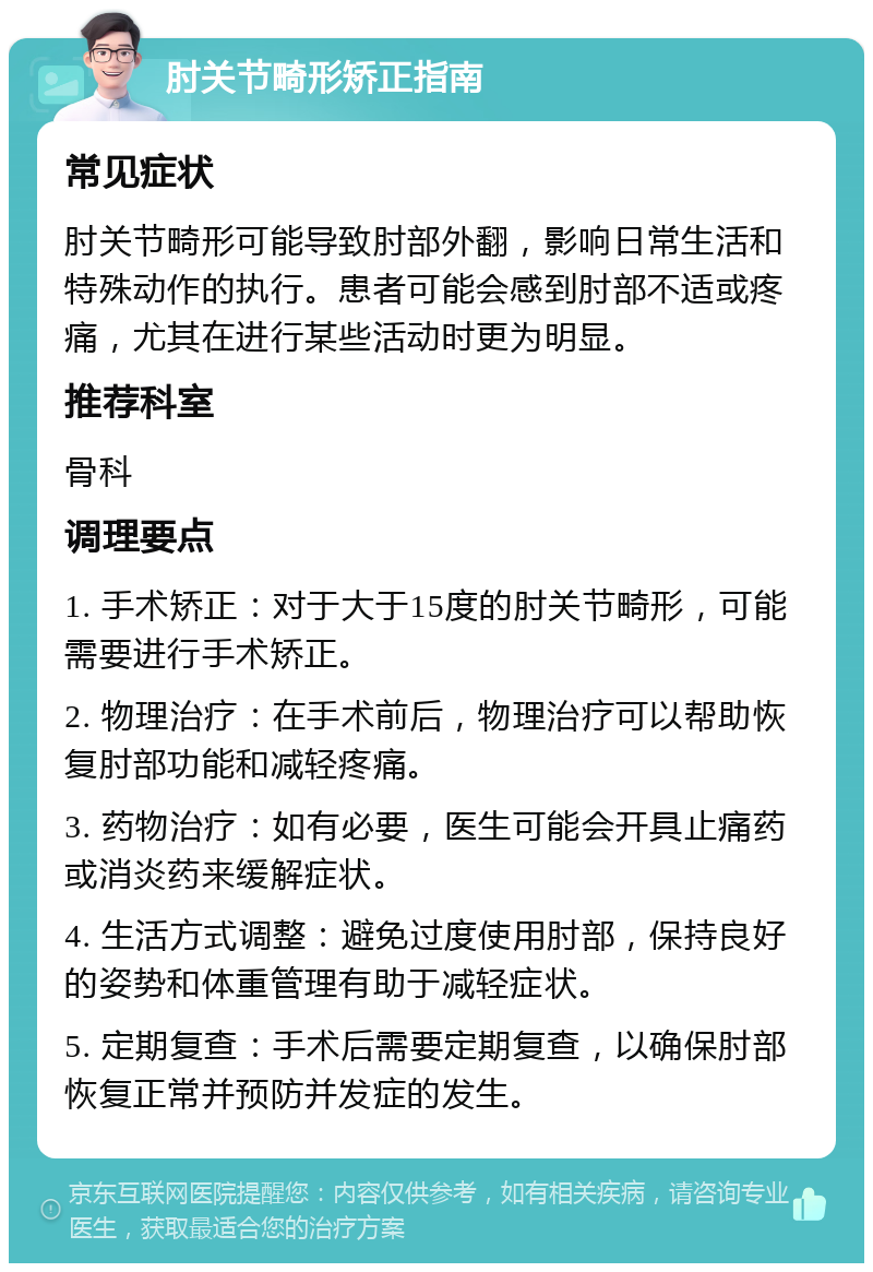 肘关节畸形矫正指南 常见症状 肘关节畸形可能导致肘部外翻，影响日常生活和特殊动作的执行。患者可能会感到肘部不适或疼痛，尤其在进行某些活动时更为明显。 推荐科室 骨科 调理要点 1. 手术矫正：对于大于15度的肘关节畸形，可能需要进行手术矫正。 2. 物理治疗：在手术前后，物理治疗可以帮助恢复肘部功能和减轻疼痛。 3. 药物治疗：如有必要，医生可能会开具止痛药或消炎药来缓解症状。 4. 生活方式调整：避免过度使用肘部，保持良好的姿势和体重管理有助于减轻症状。 5. 定期复查：手术后需要定期复查，以确保肘部恢复正常并预防并发症的发生。