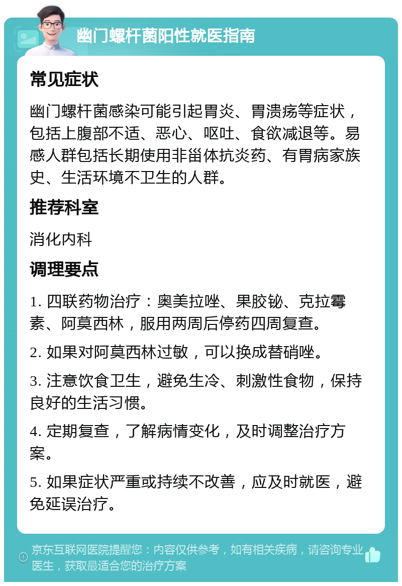 幽门螺杆菌阳性就医指南 常见症状 幽门螺杆菌感染可能引起胃炎、胃溃疡等症状，包括上腹部不适、恶心、呕吐、食欲减退等。易感人群包括长期使用非甾体抗炎药、有胃病家族史、生活环境不卫生的人群。 推荐科室 消化内科 调理要点 1. 四联药物治疗：奥美拉唑、果胶铋、克拉霉素、阿莫西林，服用两周后停药四周复查。 2. 如果对阿莫西林过敏，可以换成替硝唑。 3. 注意饮食卫生，避免生冷、刺激性食物，保持良好的生活习惯。 4. 定期复查，了解病情变化，及时调整治疗方案。 5. 如果症状严重或持续不改善，应及时就医，避免延误治疗。