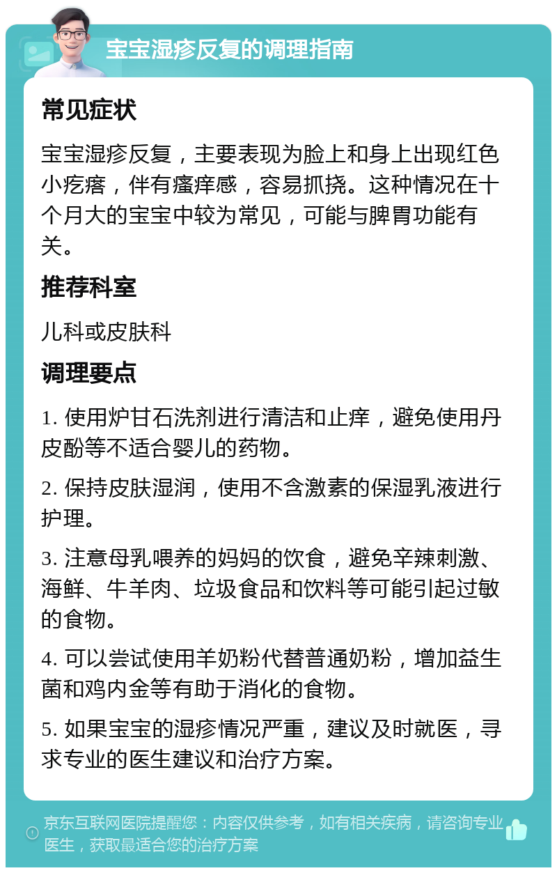 宝宝湿疹反复的调理指南 常见症状 宝宝湿疹反复，主要表现为脸上和身上出现红色小疙瘩，伴有瘙痒感，容易抓挠。这种情况在十个月大的宝宝中较为常见，可能与脾胃功能有关。 推荐科室 儿科或皮肤科 调理要点 1. 使用炉甘石洗剂进行清洁和止痒，避免使用丹皮酚等不适合婴儿的药物。 2. 保持皮肤湿润，使用不含激素的保湿乳液进行护理。 3. 注意母乳喂养的妈妈的饮食，避免辛辣刺激、海鲜、牛羊肉、垃圾食品和饮料等可能引起过敏的食物。 4. 可以尝试使用羊奶粉代替普通奶粉，增加益生菌和鸡内金等有助于消化的食物。 5. 如果宝宝的湿疹情况严重，建议及时就医，寻求专业的医生建议和治疗方案。