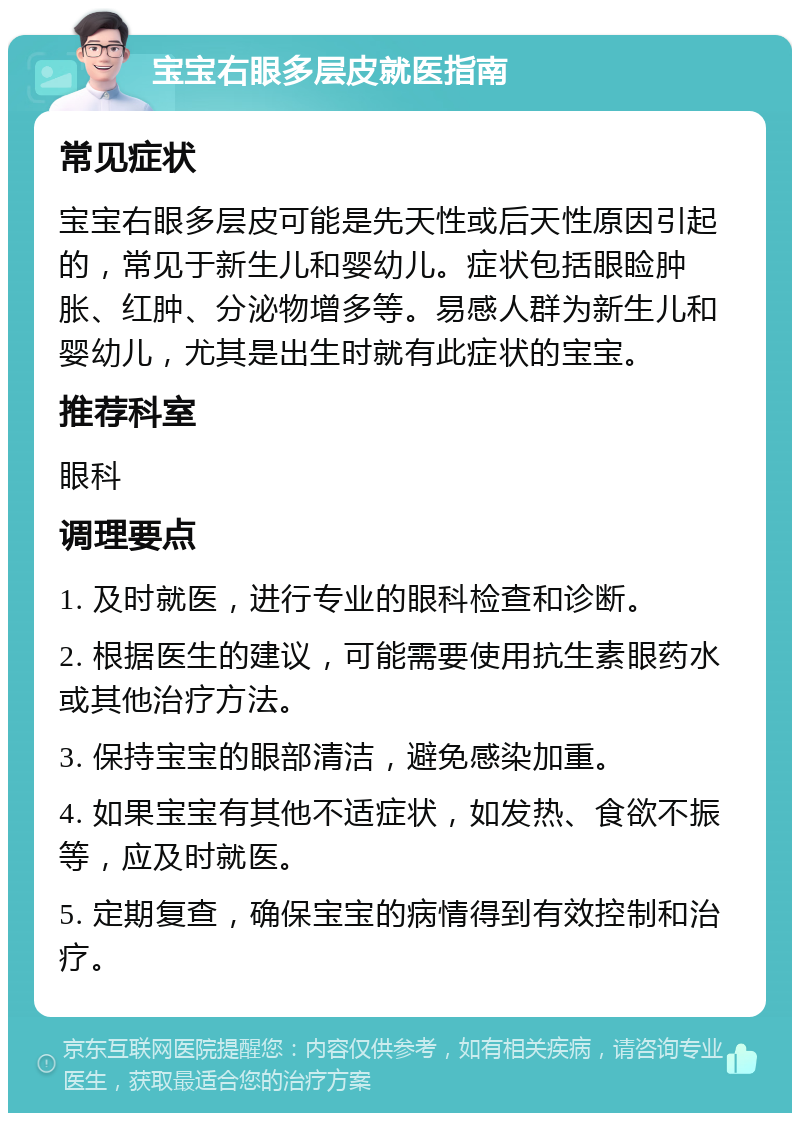 宝宝右眼多层皮就医指南 常见症状 宝宝右眼多层皮可能是先天性或后天性原因引起的，常见于新生儿和婴幼儿。症状包括眼睑肿胀、红肿、分泌物增多等。易感人群为新生儿和婴幼儿，尤其是出生时就有此症状的宝宝。 推荐科室 眼科 调理要点 1. 及时就医，进行专业的眼科检查和诊断。 2. 根据医生的建议，可能需要使用抗生素眼药水或其他治疗方法。 3. 保持宝宝的眼部清洁，避免感染加重。 4. 如果宝宝有其他不适症状，如发热、食欲不振等，应及时就医。 5. 定期复查，确保宝宝的病情得到有效控制和治疗。