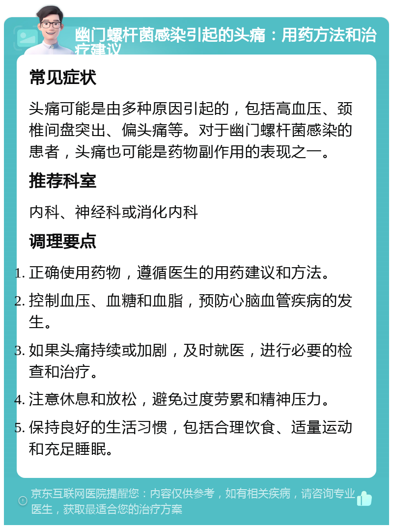 幽门螺杆菌感染引起的头痛：用药方法和治疗建议 常见症状 头痛可能是由多种原因引起的，包括高血压、颈椎间盘突出、偏头痛等。对于幽门螺杆菌感染的患者，头痛也可能是药物副作用的表现之一。 推荐科室 内科、神经科或消化内科 调理要点 正确使用药物，遵循医生的用药建议和方法。 控制血压、血糖和血脂，预防心脑血管疾病的发生。 如果头痛持续或加剧，及时就医，进行必要的检查和治疗。 注意休息和放松，避免过度劳累和精神压力。 保持良好的生活习惯，包括合理饮食、适量运动和充足睡眠。