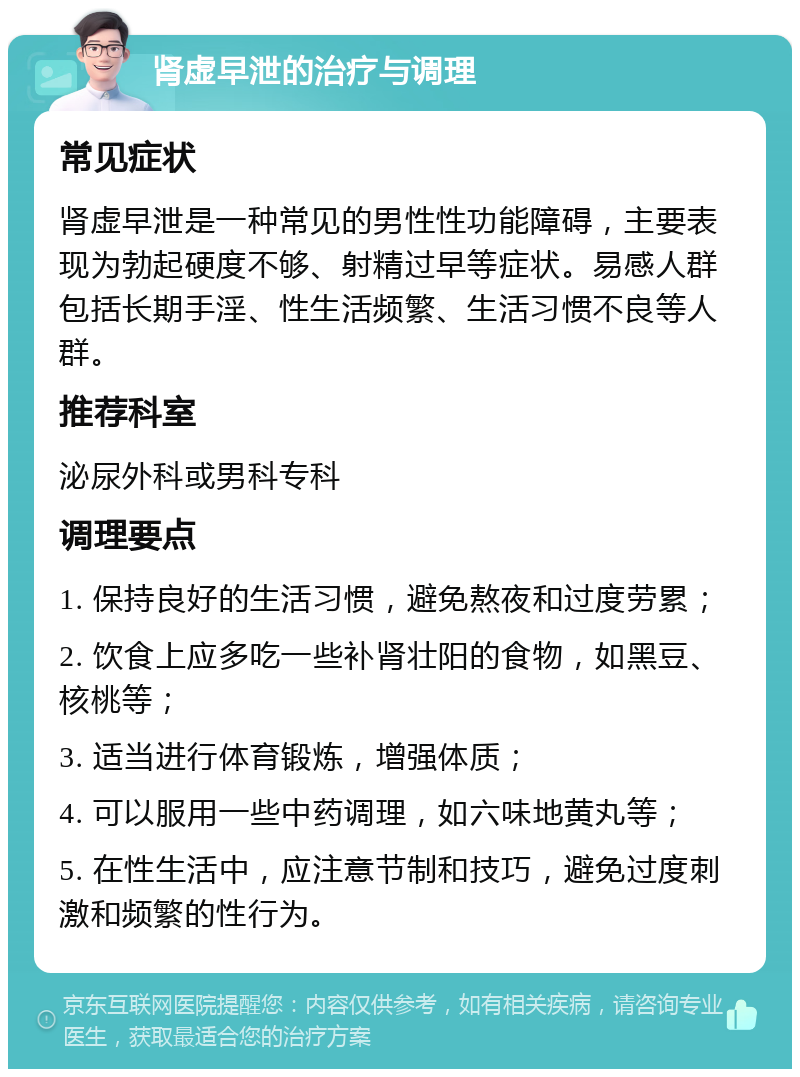 肾虚早泄的治疗与调理 常见症状 肾虚早泄是一种常见的男性性功能障碍，主要表现为勃起硬度不够、射精过早等症状。易感人群包括长期手淫、性生活频繁、生活习惯不良等人群。 推荐科室 泌尿外科或男科专科 调理要点 1. 保持良好的生活习惯，避免熬夜和过度劳累； 2. 饮食上应多吃一些补肾壮阳的食物，如黑豆、核桃等； 3. 适当进行体育锻炼，增强体质； 4. 可以服用一些中药调理，如六味地黄丸等； 5. 在性生活中，应注意节制和技巧，避免过度刺激和频繁的性行为。