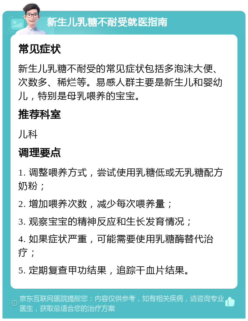 新生儿乳糖不耐受就医指南 常见症状 新生儿乳糖不耐受的常见症状包括多泡沫大便、次数多、稀烂等。易感人群主要是新生儿和婴幼儿，特别是母乳喂养的宝宝。 推荐科室 儿科 调理要点 1. 调整喂养方式，尝试使用乳糖低或无乳糖配方奶粉； 2. 增加喂养次数，减少每次喂养量； 3. 观察宝宝的精神反应和生长发育情况； 4. 如果症状严重，可能需要使用乳糖酶替代治疗； 5. 定期复查甲功结果，追踪干血片结果。