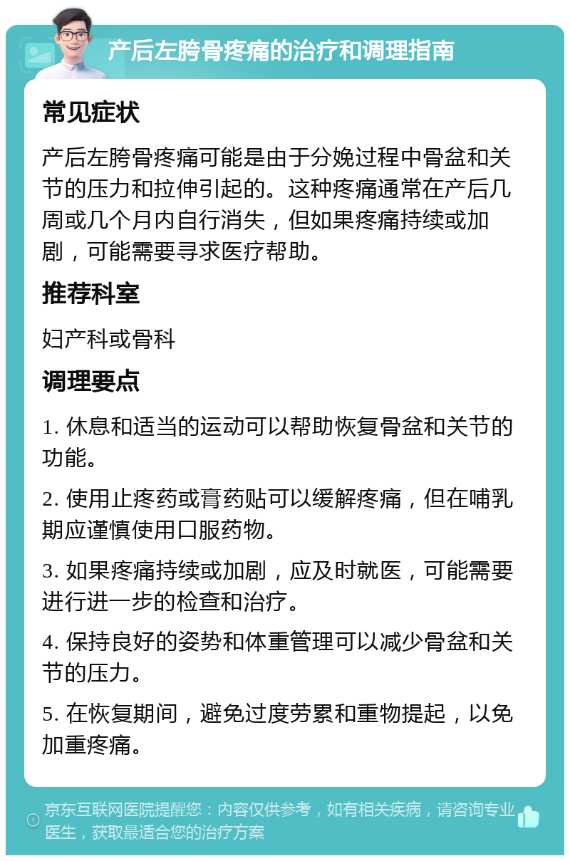 产后左胯骨疼痛的治疗和调理指南 常见症状 产后左胯骨疼痛可能是由于分娩过程中骨盆和关节的压力和拉伸引起的。这种疼痛通常在产后几周或几个月内自行消失，但如果疼痛持续或加剧，可能需要寻求医疗帮助。 推荐科室 妇产科或骨科 调理要点 1. 休息和适当的运动可以帮助恢复骨盆和关节的功能。 2. 使用止疼药或膏药贴可以缓解疼痛，但在哺乳期应谨慎使用口服药物。 3. 如果疼痛持续或加剧，应及时就医，可能需要进行进一步的检查和治疗。 4. 保持良好的姿势和体重管理可以减少骨盆和关节的压力。 5. 在恢复期间，避免过度劳累和重物提起，以免加重疼痛。