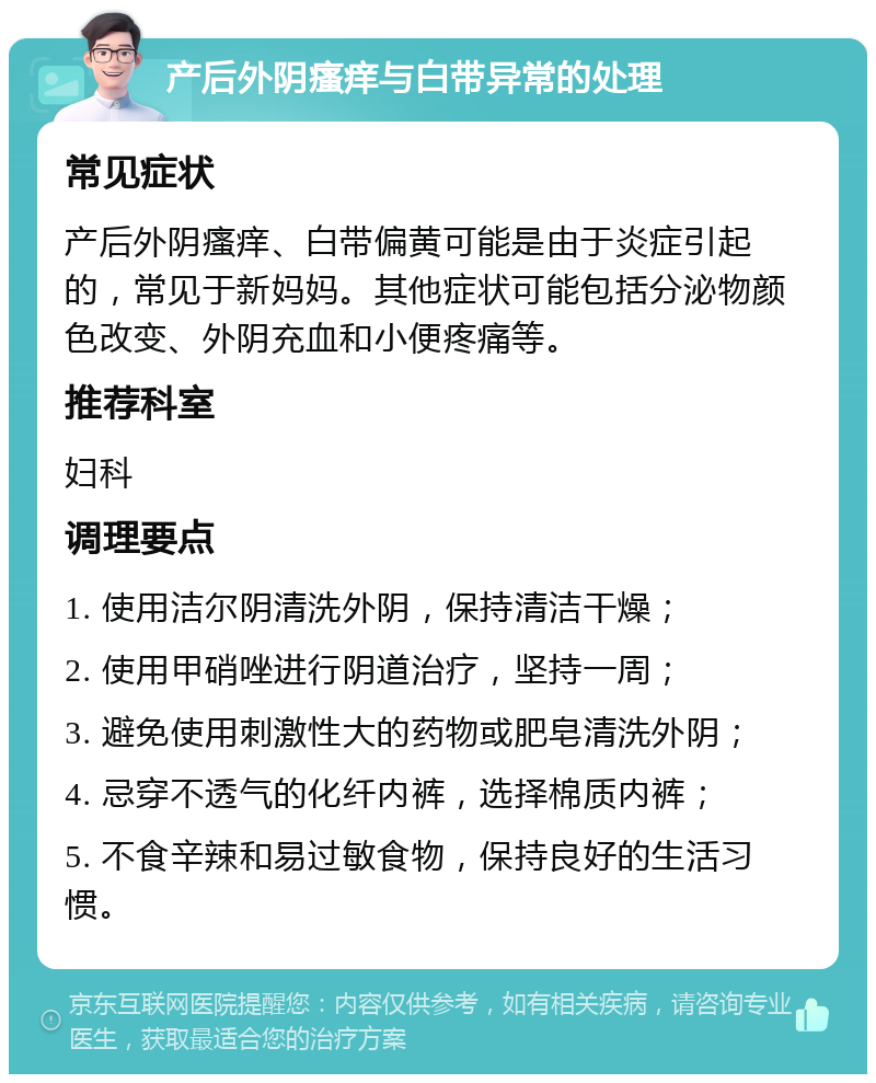 产后外阴瘙痒与白带异常的处理 常见症状 产后外阴瘙痒、白带偏黄可能是由于炎症引起的，常见于新妈妈。其他症状可能包括分泌物颜色改变、外阴充血和小便疼痛等。 推荐科室 妇科 调理要点 1. 使用洁尔阴清洗外阴，保持清洁干燥； 2. 使用甲硝唑进行阴道治疗，坚持一周； 3. 避免使用刺激性大的药物或肥皂清洗外阴； 4. 忌穿不透气的化纤内裤，选择棉质内裤； 5. 不食辛辣和易过敏食物，保持良好的生活习惯。