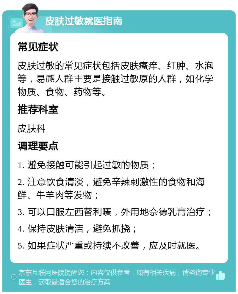 皮肤过敏就医指南 常见症状 皮肤过敏的常见症状包括皮肤瘙痒、红肿、水泡等，易感人群主要是接触过敏原的人群，如化学物质、食物、药物等。 推荐科室 皮肤科 调理要点 1. 避免接触可能引起过敏的物质； 2. 注意饮食清淡，避免辛辣刺激性的食物和海鲜、牛羊肉等发物； 3. 可以口服左西替利嗪，外用地奈德乳膏治疗； 4. 保持皮肤清洁，避免抓挠； 5. 如果症状严重或持续不改善，应及时就医。