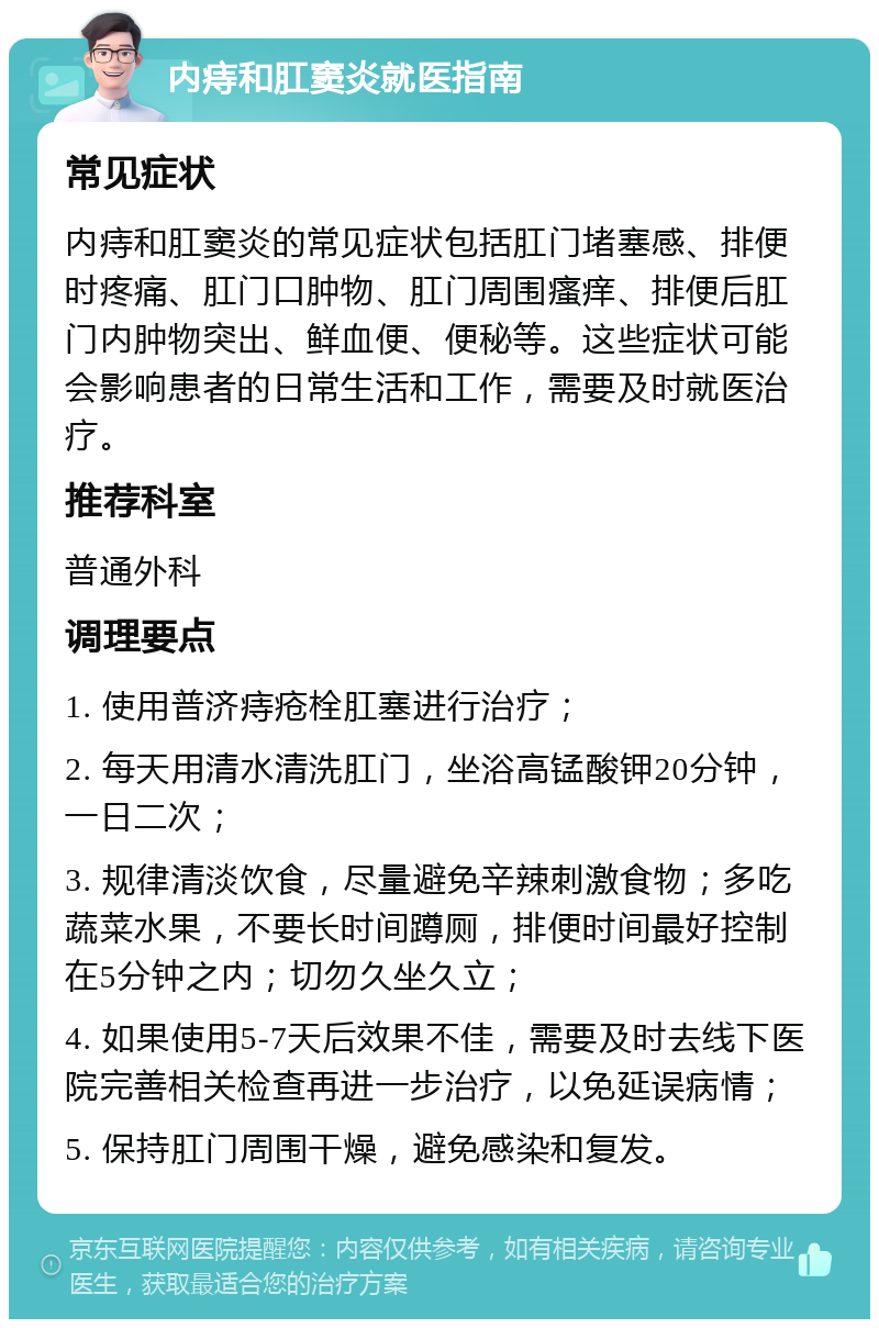 内痔和肛窦炎就医指南 常见症状 内痔和肛窦炎的常见症状包括肛门堵塞感、排便时疼痛、肛门口肿物、肛门周围瘙痒、排便后肛门内肿物突出、鲜血便、便秘等。这些症状可能会影响患者的日常生活和工作，需要及时就医治疗。 推荐科室 普通外科 调理要点 1. 使用普济痔疮栓肛塞进行治疗； 2. 每天用清水清洗肛门，坐浴高锰酸钾20分钟，一日二次； 3. 规律清淡饮食，尽量避免辛辣刺激食物；多吃蔬菜水果，不要长时间蹲厕，排便时间最好控制在5分钟之内；切勿久坐久立； 4. 如果使用5-7天后效果不佳，需要及时去线下医院完善相关检查再进一步治疗，以免延误病情； 5. 保持肛门周围干燥，避免感染和复发。