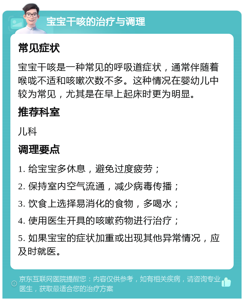 宝宝干咳的治疗与调理 常见症状 宝宝干咳是一种常见的呼吸道症状，通常伴随着喉咙不适和咳嗽次数不多。这种情况在婴幼儿中较为常见，尤其是在早上起床时更为明显。 推荐科室 儿科 调理要点 1. 给宝宝多休息，避免过度疲劳； 2. 保持室内空气流通，减少病毒传播； 3. 饮食上选择易消化的食物，多喝水； 4. 使用医生开具的咳嗽药物进行治疗； 5. 如果宝宝的症状加重或出现其他异常情况，应及时就医。