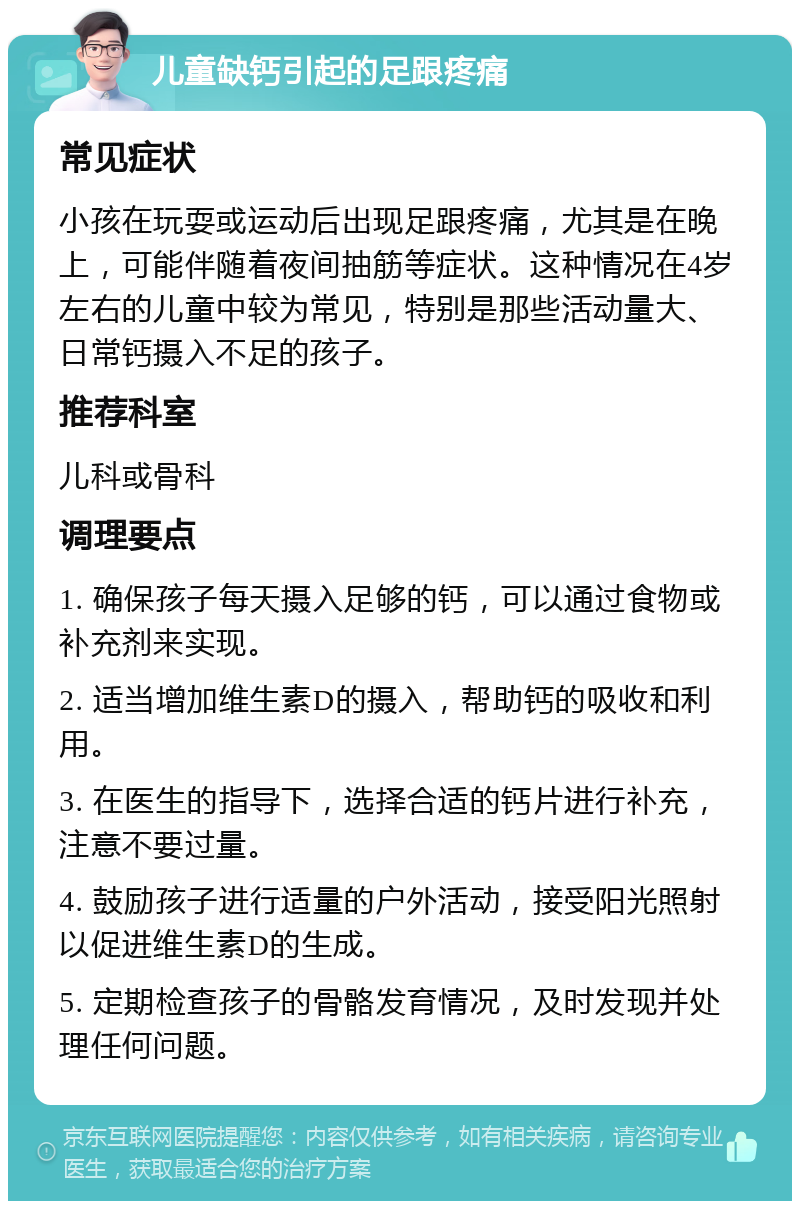 儿童缺钙引起的足跟疼痛 常见症状 小孩在玩耍或运动后出现足跟疼痛，尤其是在晚上，可能伴随着夜间抽筋等症状。这种情况在4岁左右的儿童中较为常见，特别是那些活动量大、日常钙摄入不足的孩子。 推荐科室 儿科或骨科 调理要点 1. 确保孩子每天摄入足够的钙，可以通过食物或补充剂来实现。 2. 适当增加维生素D的摄入，帮助钙的吸收和利用。 3. 在医生的指导下，选择合适的钙片进行补充，注意不要过量。 4. 鼓励孩子进行适量的户外活动，接受阳光照射以促进维生素D的生成。 5. 定期检查孩子的骨骼发育情况，及时发现并处理任何问题。