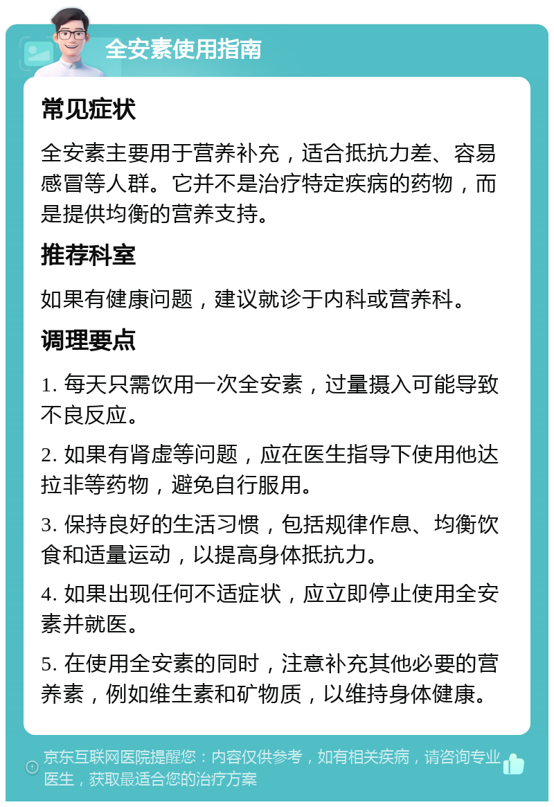 全安素使用指南 常见症状 全安素主要用于营养补充，适合抵抗力差、容易感冒等人群。它并不是治疗特定疾病的药物，而是提供均衡的营养支持。 推荐科室 如果有健康问题，建议就诊于内科或营养科。 调理要点 1. 每天只需饮用一次全安素，过量摄入可能导致不良反应。 2. 如果有肾虚等问题，应在医生指导下使用他达拉非等药物，避免自行服用。 3. 保持良好的生活习惯，包括规律作息、均衡饮食和适量运动，以提高身体抵抗力。 4. 如果出现任何不适症状，应立即停止使用全安素并就医。 5. 在使用全安素的同时，注意补充其他必要的营养素，例如维生素和矿物质，以维持身体健康。