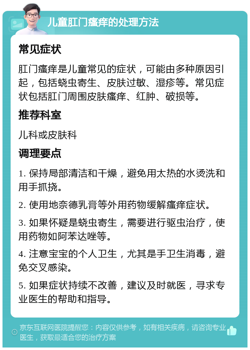 儿童肛门瘙痒的处理方法 常见症状 肛门瘙痒是儿童常见的症状，可能由多种原因引起，包括蛲虫寄生、皮肤过敏、湿疹等。常见症状包括肛门周围皮肤瘙痒、红肿、破损等。 推荐科室 儿科或皮肤科 调理要点 1. 保持局部清洁和干燥，避免用太热的水烫洗和用手抓挠。 2. 使用地奈德乳膏等外用药物缓解瘙痒症状。 3. 如果怀疑是蛲虫寄生，需要进行驱虫治疗，使用药物如阿苯达唑等。 4. 注意宝宝的个人卫生，尤其是手卫生消毒，避免交叉感染。 5. 如果症状持续不改善，建议及时就医，寻求专业医生的帮助和指导。