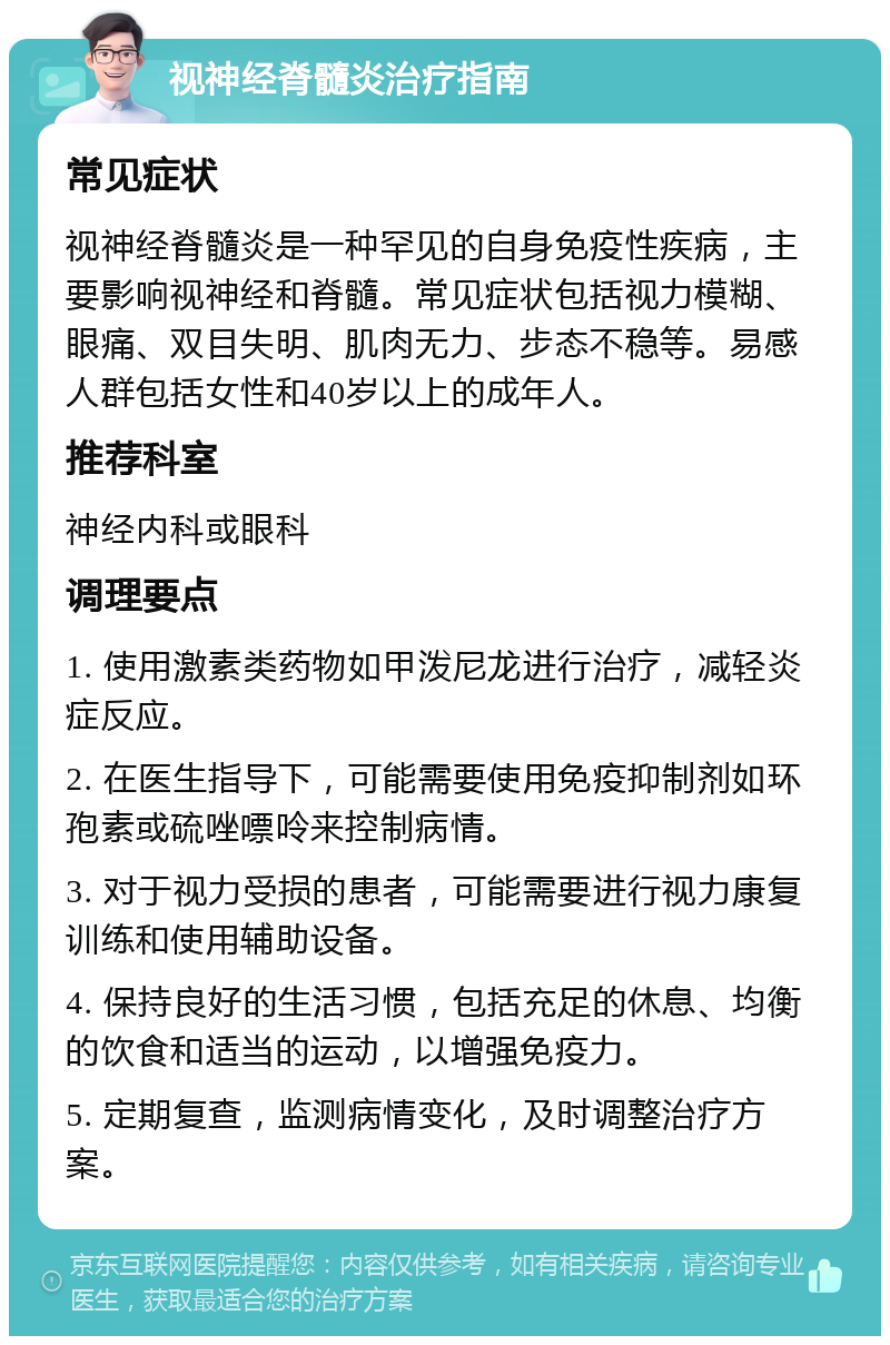 视神经脊髓炎治疗指南 常见症状 视神经脊髓炎是一种罕见的自身免疫性疾病，主要影响视神经和脊髓。常见症状包括视力模糊、眼痛、双目失明、肌肉无力、步态不稳等。易感人群包括女性和40岁以上的成年人。 推荐科室 神经内科或眼科 调理要点 1. 使用激素类药物如甲泼尼龙进行治疗，减轻炎症反应。 2. 在医生指导下，可能需要使用免疫抑制剂如环孢素或硫唑嘌呤来控制病情。 3. 对于视力受损的患者，可能需要进行视力康复训练和使用辅助设备。 4. 保持良好的生活习惯，包括充足的休息、均衡的饮食和适当的运动，以增强免疫力。 5. 定期复查，监测病情变化，及时调整治疗方案。