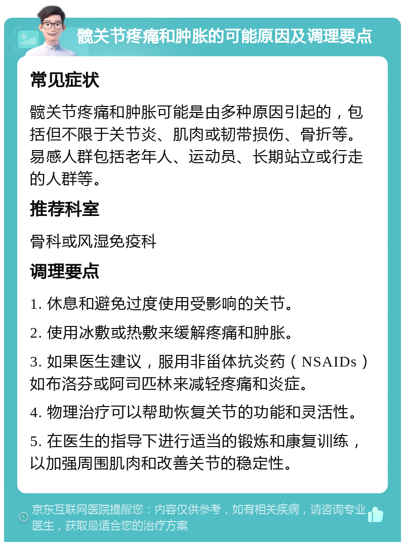 髋关节疼痛和肿胀的可能原因及调理要点 常见症状 髋关节疼痛和肿胀可能是由多种原因引起的，包括但不限于关节炎、肌肉或韧带损伤、骨折等。易感人群包括老年人、运动员、长期站立或行走的人群等。 推荐科室 骨科或风湿免疫科 调理要点 1. 休息和避免过度使用受影响的关节。 2. 使用冰敷或热敷来缓解疼痛和肿胀。 3. 如果医生建议，服用非甾体抗炎药（NSAIDs）如布洛芬或阿司匹林来减轻疼痛和炎症。 4. 物理治疗可以帮助恢复关节的功能和灵活性。 5. 在医生的指导下进行适当的锻炼和康复训练，以加强周围肌肉和改善关节的稳定性。