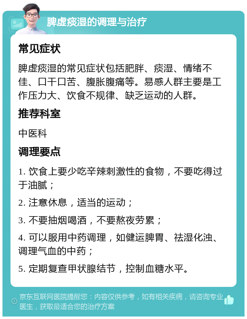 脾虚痰湿的调理与治疗 常见症状 脾虚痰湿的常见症状包括肥胖、痰湿、情绪不佳、口干口苦、腹胀腹痛等。易感人群主要是工作压力大、饮食不规律、缺乏运动的人群。 推荐科室 中医科 调理要点 1. 饮食上要少吃辛辣刺激性的食物，不要吃得过于油腻； 2. 注意休息，适当的运动； 3. 不要抽烟喝酒，不要熬夜劳累； 4. 可以服用中药调理，如健运脾胃、祛湿化浊、调理气血的中药； 5. 定期复查甲状腺结节，控制血糖水平。