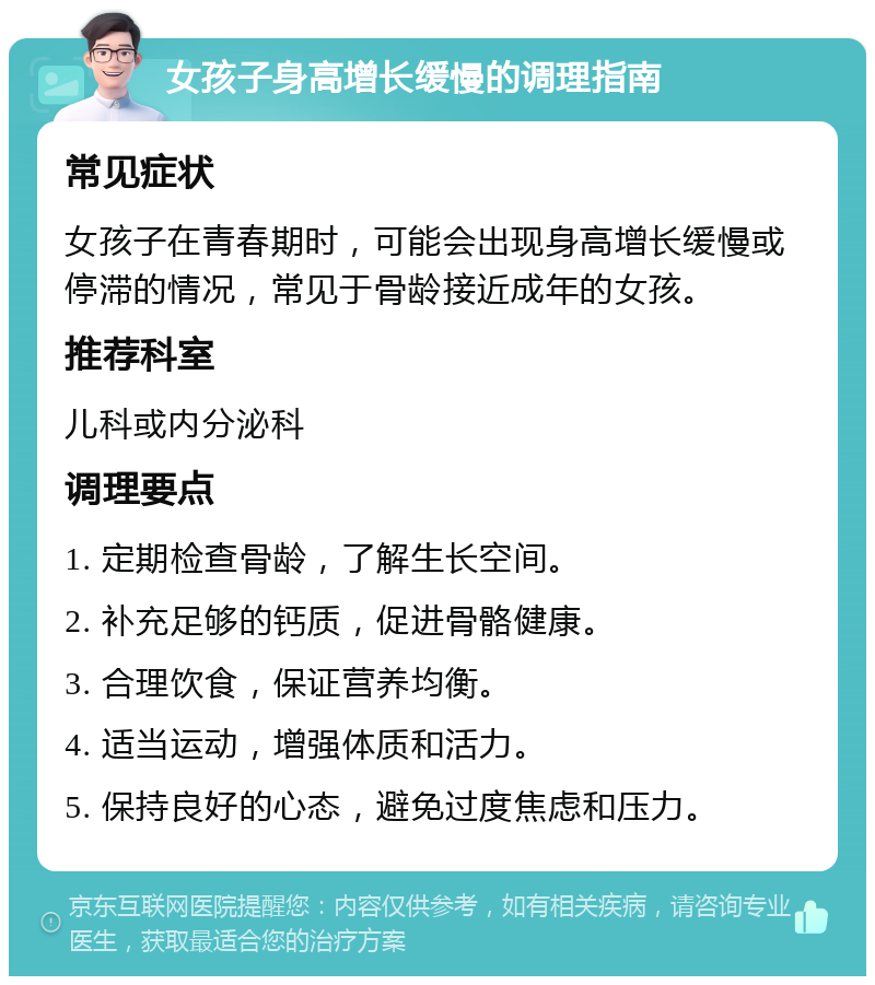 女孩子身高增长缓慢的调理指南 常见症状 女孩子在青春期时，可能会出现身高增长缓慢或停滞的情况，常见于骨龄接近成年的女孩。 推荐科室 儿科或内分泌科 调理要点 1. 定期检查骨龄，了解生长空间。 2. 补充足够的钙质，促进骨骼健康。 3. 合理饮食，保证营养均衡。 4. 适当运动，增强体质和活力。 5. 保持良好的心态，避免过度焦虑和压力。