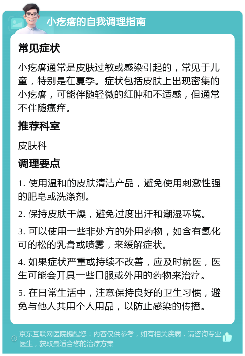 小疙瘩的自我调理指南 常见症状 小疙瘩通常是皮肤过敏或感染引起的，常见于儿童，特别是在夏季。症状包括皮肤上出现密集的小疙瘩，可能伴随轻微的红肿和不适感，但通常不伴随瘙痒。 推荐科室 皮肤科 调理要点 1. 使用温和的皮肤清洁产品，避免使用刺激性强的肥皂或洗涤剂。 2. 保持皮肤干燥，避免过度出汗和潮湿环境。 3. 可以使用一些非处方的外用药物，如含有氢化可的松的乳膏或喷雾，来缓解症状。 4. 如果症状严重或持续不改善，应及时就医，医生可能会开具一些口服或外用的药物来治疗。 5. 在日常生活中，注意保持良好的卫生习惯，避免与他人共用个人用品，以防止感染的传播。