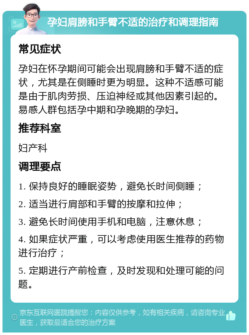 孕妇肩膀和手臂不适的治疗和调理指南 常见症状 孕妇在怀孕期间可能会出现肩膀和手臂不适的症状，尤其是在侧睡时更为明显。这种不适感可能是由于肌肉劳损、压迫神经或其他因素引起的。易感人群包括孕中期和孕晚期的孕妇。 推荐科室 妇产科 调理要点 1. 保持良好的睡眠姿势，避免长时间侧睡； 2. 适当进行肩部和手臂的按摩和拉伸； 3. 避免长时间使用手机和电脑，注意休息； 4. 如果症状严重，可以考虑使用医生推荐的药物进行治疗； 5. 定期进行产前检查，及时发现和处理可能的问题。