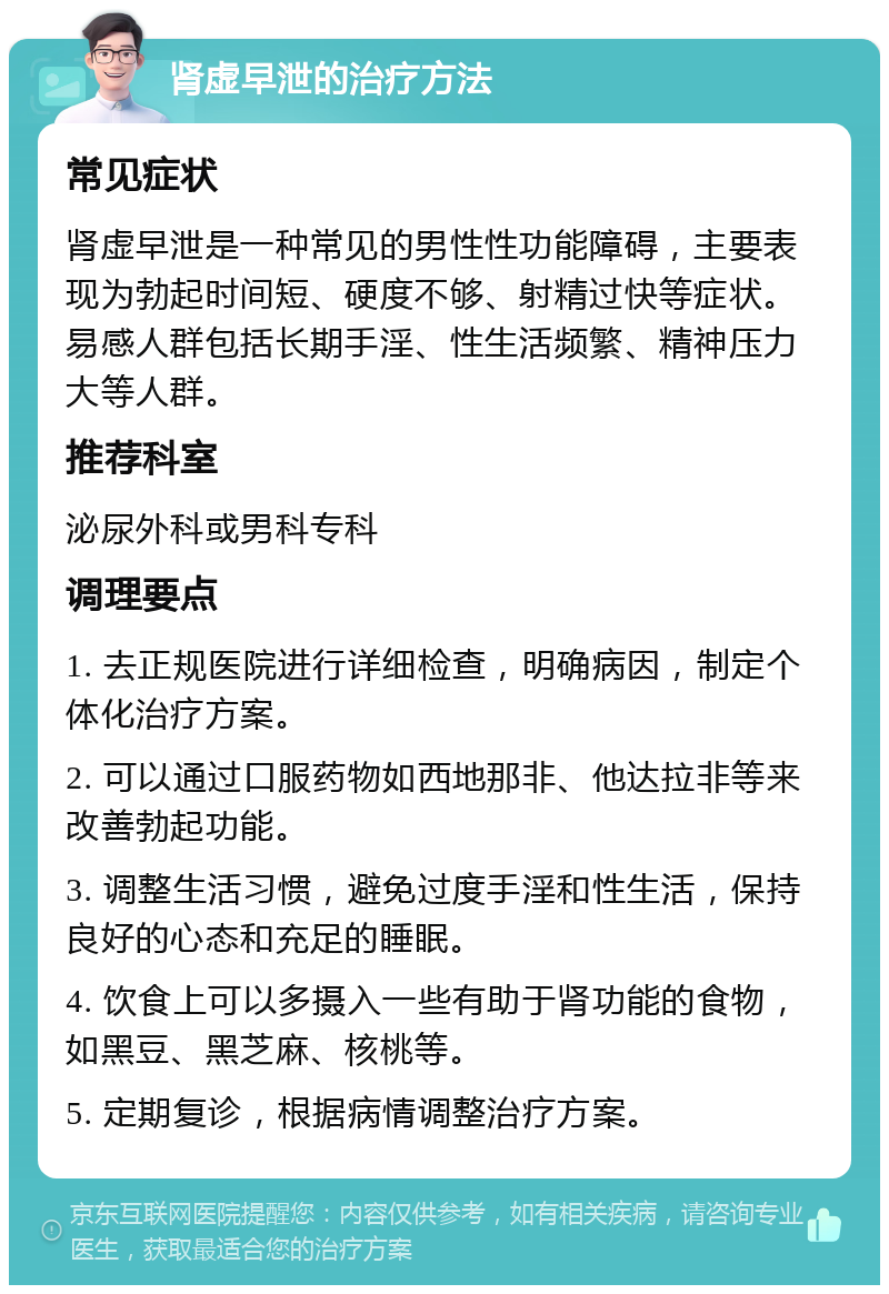 肾虚早泄的治疗方法 常见症状 肾虚早泄是一种常见的男性性功能障碍，主要表现为勃起时间短、硬度不够、射精过快等症状。易感人群包括长期手淫、性生活频繁、精神压力大等人群。 推荐科室 泌尿外科或男科专科 调理要点 1. 去正规医院进行详细检查，明确病因，制定个体化治疗方案。 2. 可以通过口服药物如西地那非、他达拉非等来改善勃起功能。 3. 调整生活习惯，避免过度手淫和性生活，保持良好的心态和充足的睡眠。 4. 饮食上可以多摄入一些有助于肾功能的食物，如黑豆、黑芝麻、核桃等。 5. 定期复诊，根据病情调整治疗方案。