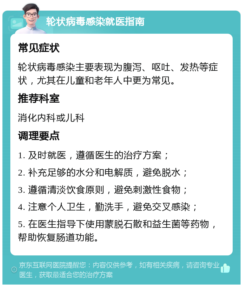 轮状病毒感染就医指南 常见症状 轮状病毒感染主要表现为腹泻、呕吐、发热等症状，尤其在儿童和老年人中更为常见。 推荐科室 消化内科或儿科 调理要点 1. 及时就医，遵循医生的治疗方案； 2. 补充足够的水分和电解质，避免脱水； 3. 遵循清淡饮食原则，避免刺激性食物； 4. 注意个人卫生，勤洗手，避免交叉感染； 5. 在医生指导下使用蒙脱石散和益生菌等药物，帮助恢复肠道功能。