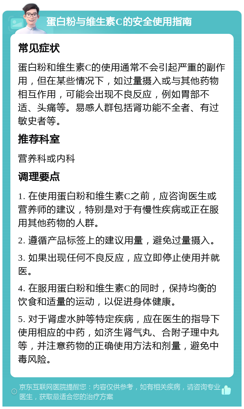 蛋白粉与维生素C的安全使用指南 常见症状 蛋白粉和维生素C的使用通常不会引起严重的副作用，但在某些情况下，如过量摄入或与其他药物相互作用，可能会出现不良反应，例如胃部不适、头痛等。易感人群包括肾功能不全者、有过敏史者等。 推荐科室 营养科或内科 调理要点 1. 在使用蛋白粉和维生素C之前，应咨询医生或营养师的建议，特别是对于有慢性疾病或正在服用其他药物的人群。 2. 遵循产品标签上的建议用量，避免过量摄入。 3. 如果出现任何不良反应，应立即停止使用并就医。 4. 在服用蛋白粉和维生素C的同时，保持均衡的饮食和适量的运动，以促进身体健康。 5. 对于肾虚水肿等特定疾病，应在医生的指导下使用相应的中药，如济生肾气丸、合附子理中丸等，并注意药物的正确使用方法和剂量，避免中毒风险。