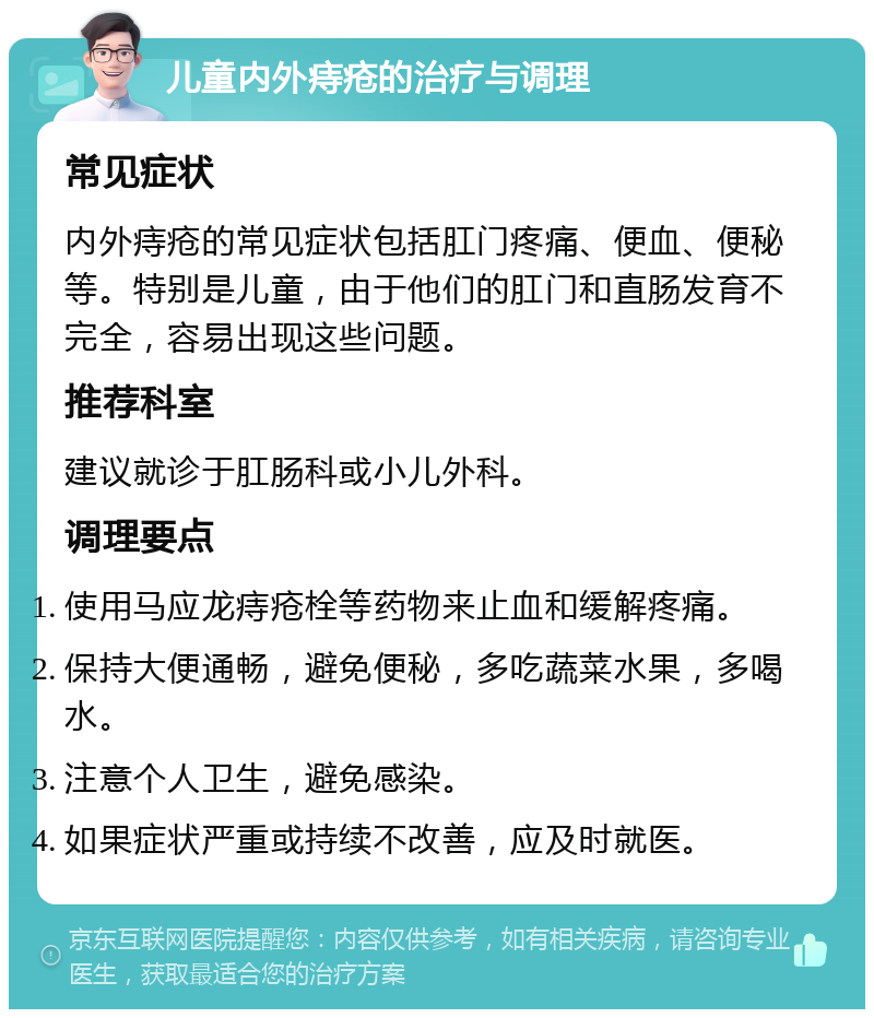 儿童内外痔疮的治疗与调理 常见症状 内外痔疮的常见症状包括肛门疼痛、便血、便秘等。特别是儿童，由于他们的肛门和直肠发育不完全，容易出现这些问题。 推荐科室 建议就诊于肛肠科或小儿外科。 调理要点 使用马应龙痔疮栓等药物来止血和缓解疼痛。 保持大便通畅，避免便秘，多吃蔬菜水果，多喝水。 注意个人卫生，避免感染。 如果症状严重或持续不改善，应及时就医。