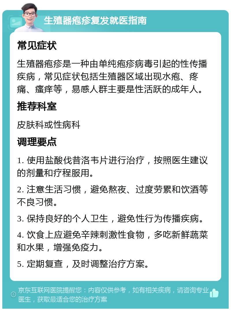 生殖器疱疹复发就医指南 常见症状 生殖器疱疹是一种由单纯疱疹病毒引起的性传播疾病，常见症状包括生殖器区域出现水疱、疼痛、瘙痒等，易感人群主要是性活跃的成年人。 推荐科室 皮肤科或性病科 调理要点 1. 使用盐酸伐昔洛韦片进行治疗，按照医生建议的剂量和疗程服用。 2. 注意生活习惯，避免熬夜、过度劳累和饮酒等不良习惯。 3. 保持良好的个人卫生，避免性行为传播疾病。 4. 饮食上应避免辛辣刺激性食物，多吃新鲜蔬菜和水果，增强免疫力。 5. 定期复查，及时调整治疗方案。