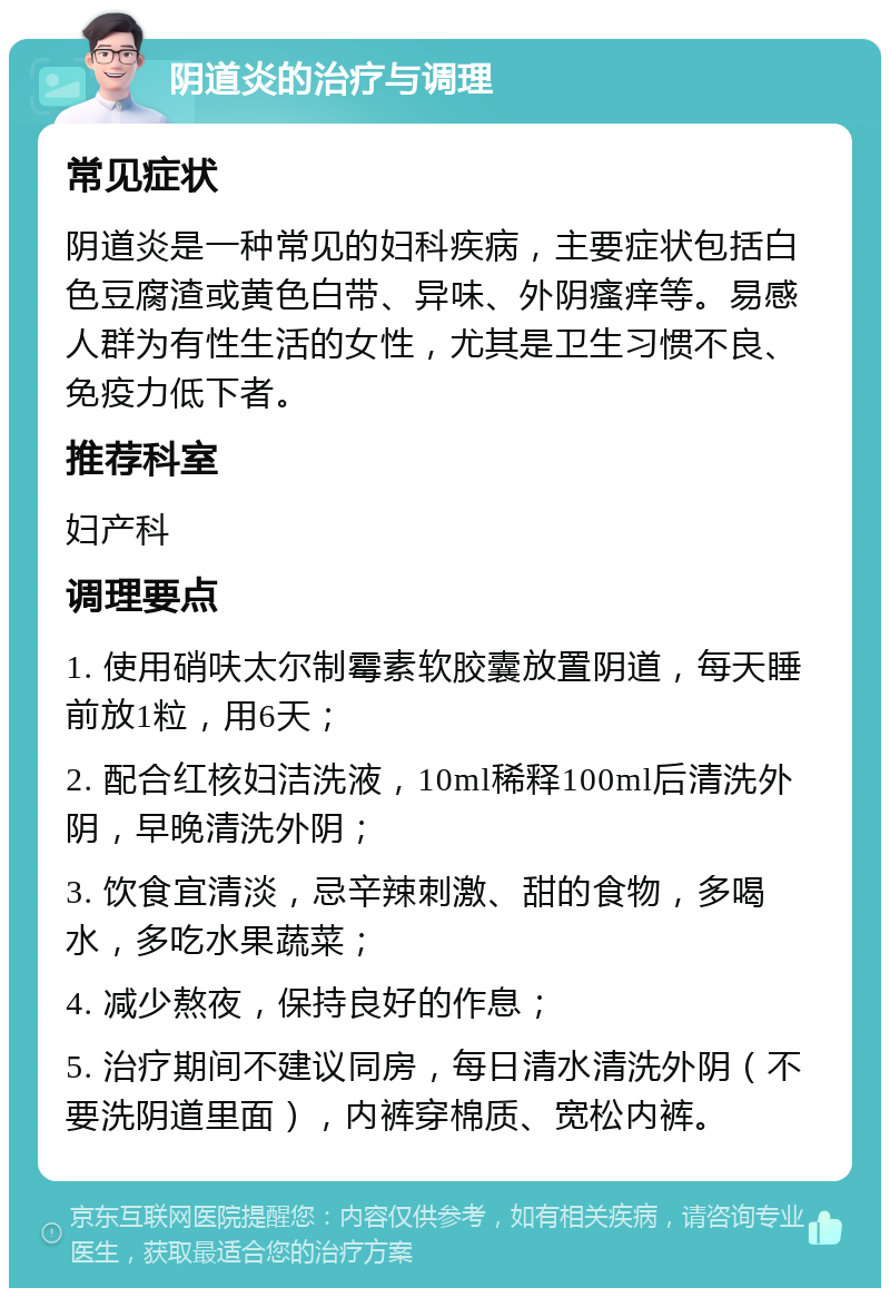 阴道炎的治疗与调理 常见症状 阴道炎是一种常见的妇科疾病，主要症状包括白色豆腐渣或黄色白带、异味、外阴瘙痒等。易感人群为有性生活的女性，尤其是卫生习惯不良、免疫力低下者。 推荐科室 妇产科 调理要点 1. 使用硝呋太尔制霉素软胶囊放置阴道，每天睡前放1粒，用6天； 2. 配合红核妇洁洗液，10ml稀释100ml后清洗外阴，早晚清洗外阴； 3. 饮食宜清淡，忌辛辣刺激、甜的食物，多喝水，多吃水果蔬菜； 4. 减少熬夜，保持良好的作息； 5. 治疗期间不建议同房，每日清水清洗外阴（不要洗阴道里面），内裤穿棉质、宽松内裤。