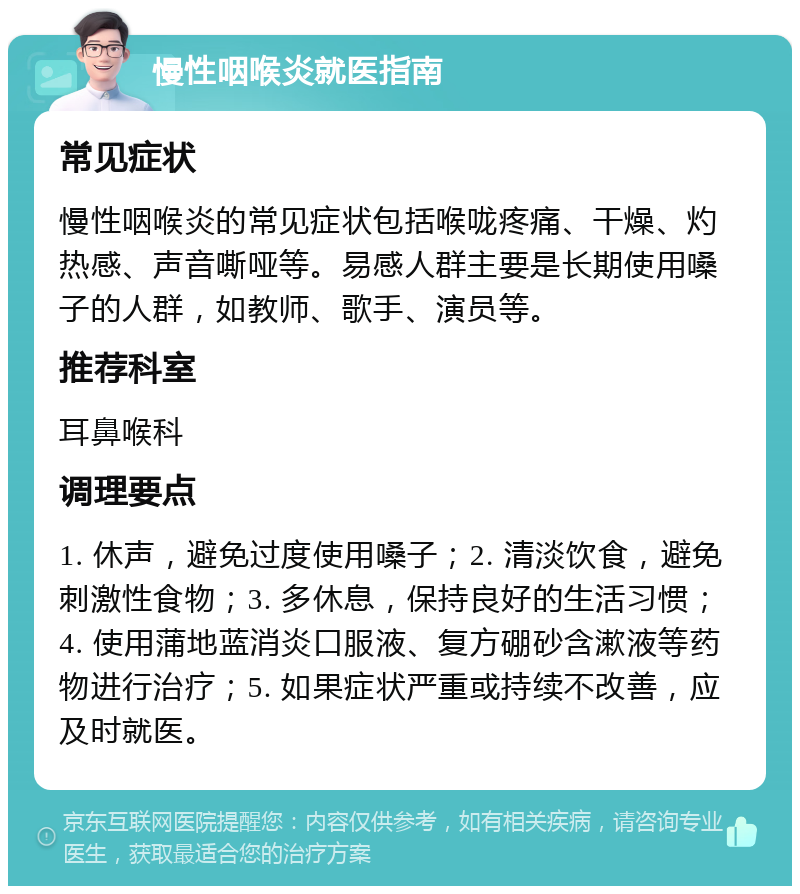 慢性咽喉炎就医指南 常见症状 慢性咽喉炎的常见症状包括喉咙疼痛、干燥、灼热感、声音嘶哑等。易感人群主要是长期使用嗓子的人群，如教师、歌手、演员等。 推荐科室 耳鼻喉科 调理要点 1. 休声，避免过度使用嗓子；2. 清淡饮食，避免刺激性食物；3. 多休息，保持良好的生活习惯；4. 使用蒲地蓝消炎口服液、复方硼砂含漱液等药物进行治疗；5. 如果症状严重或持续不改善，应及时就医。