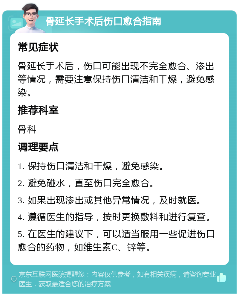 骨延长手术后伤口愈合指南 常见症状 骨延长手术后，伤口可能出现不完全愈合、渗出等情况，需要注意保持伤口清洁和干燥，避免感染。 推荐科室 骨科 调理要点 1. 保持伤口清洁和干燥，避免感染。 2. 避免碰水，直至伤口完全愈合。 3. 如果出现渗出或其他异常情况，及时就医。 4. 遵循医生的指导，按时更换敷料和进行复查。 5. 在医生的建议下，可以适当服用一些促进伤口愈合的药物，如维生素C、锌等。