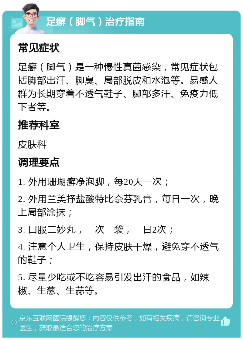 足癣（脚气）治疗指南 常见症状 足癣（脚气）是一种慢性真菌感染，常见症状包括脚部出汗、脚臭、局部脱皮和水泡等。易感人群为长期穿着不透气鞋子、脚部多汗、免疫力低下者等。 推荐科室 皮肤科 调理要点 1. 外用珊瑚癣净泡脚，每20天一次； 2. 外用兰美抒盐酸特比奈芬乳膏，每日一次，晚上局部涂抹； 3. 口服二妙丸，一次一袋，一日2次； 4. 注意个人卫生，保持皮肤干燥，避免穿不透气的鞋子； 5. 尽量少吃或不吃容易引发出汗的食品，如辣椒、生葱、生蒜等。