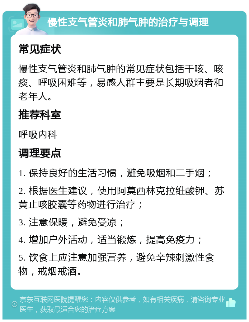 慢性支气管炎和肺气肿的治疗与调理 常见症状 慢性支气管炎和肺气肿的常见症状包括干咳、咳痰、呼吸困难等，易感人群主要是长期吸烟者和老年人。 推荐科室 呼吸内科 调理要点 1. 保持良好的生活习惯，避免吸烟和二手烟； 2. 根据医生建议，使用阿莫西林克拉维酸钾、苏黄止咳胶囊等药物进行治疗； 3. 注意保暖，避免受凉； 4. 增加户外活动，适当锻炼，提高免疫力； 5. 饮食上应注意加强营养，避免辛辣刺激性食物，戒烟戒酒。