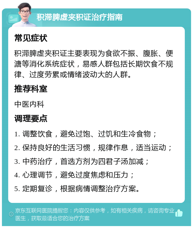 积滞脾虚夹积证治疗指南 常见症状 积滞脾虚夹积证主要表现为食欲不振、腹胀、便溏等消化系统症状，易感人群包括长期饮食不规律、过度劳累或情绪波动大的人群。 推荐科室 中医内科 调理要点 1. 调整饮食，避免过饱、过饥和生冷食物； 2. 保持良好的生活习惯，规律作息，适当运动； 3. 中药治疗，首选方剂为四君子汤加减； 4. 心理调节，避免过度焦虑和压力； 5. 定期复诊，根据病情调整治疗方案。