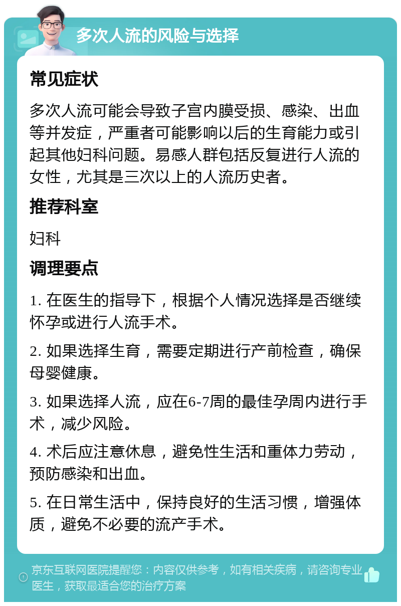 多次人流的风险与选择 常见症状 多次人流可能会导致子宫内膜受损、感染、出血等并发症，严重者可能影响以后的生育能力或引起其他妇科问题。易感人群包括反复进行人流的女性，尤其是三次以上的人流历史者。 推荐科室 妇科 调理要点 1. 在医生的指导下，根据个人情况选择是否继续怀孕或进行人流手术。 2. 如果选择生育，需要定期进行产前检查，确保母婴健康。 3. 如果选择人流，应在6-7周的最佳孕周内进行手术，减少风险。 4. 术后应注意休息，避免性生活和重体力劳动，预防感染和出血。 5. 在日常生活中，保持良好的生活习惯，增强体质，避免不必要的流产手术。