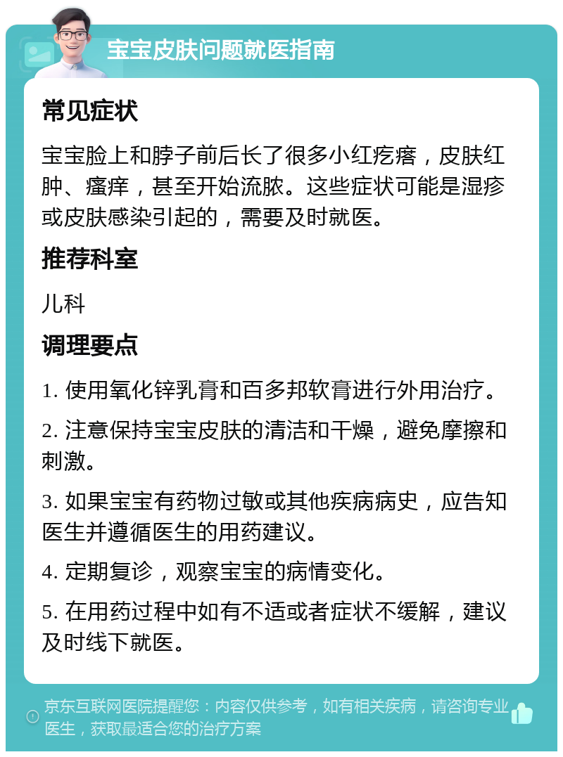 宝宝皮肤问题就医指南 常见症状 宝宝脸上和脖子前后长了很多小红疙瘩，皮肤红肿、瘙痒，甚至开始流脓。这些症状可能是湿疹或皮肤感染引起的，需要及时就医。 推荐科室 儿科 调理要点 1. 使用氧化锌乳膏和百多邦软膏进行外用治疗。 2. 注意保持宝宝皮肤的清洁和干燥，避免摩擦和刺激。 3. 如果宝宝有药物过敏或其他疾病病史，应告知医生并遵循医生的用药建议。 4. 定期复诊，观察宝宝的病情变化。 5. 在用药过程中如有不适或者症状不缓解，建议及时线下就医。