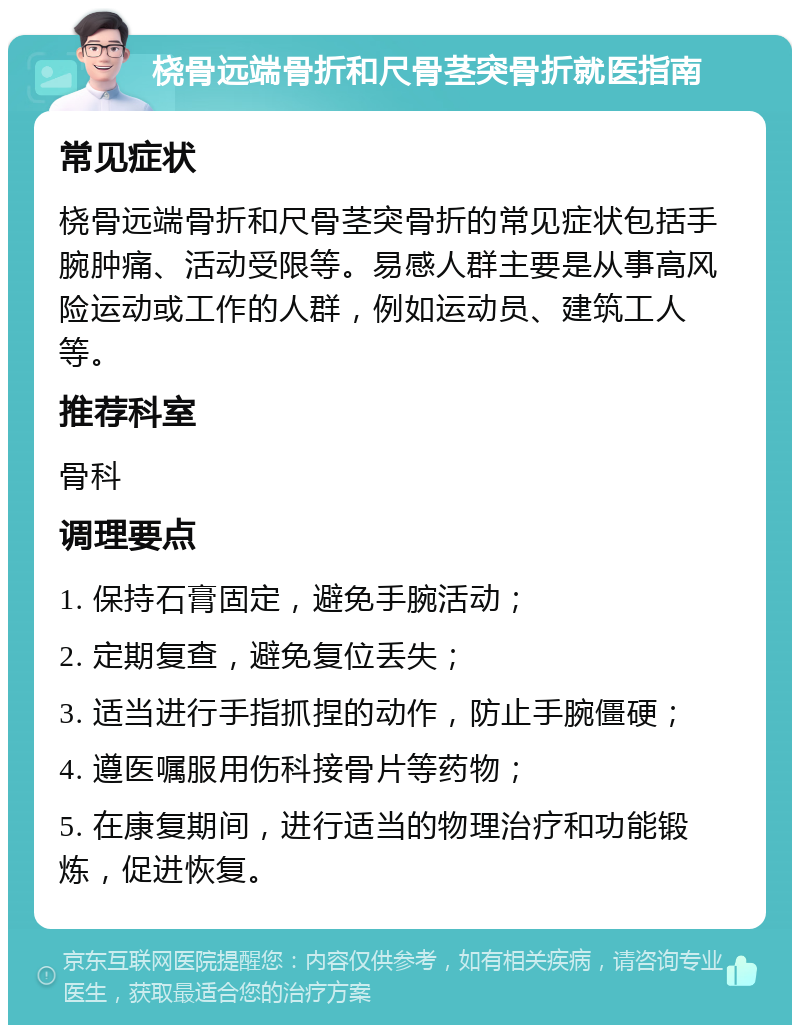 桡骨远端骨折和尺骨茎突骨折就医指南 常见症状 桡骨远端骨折和尺骨茎突骨折的常见症状包括手腕肿痛、活动受限等。易感人群主要是从事高风险运动或工作的人群，例如运动员、建筑工人等。 推荐科室 骨科 调理要点 1. 保持石膏固定，避免手腕活动； 2. 定期复查，避免复位丢失； 3. 适当进行手指抓捏的动作，防止手腕僵硬； 4. 遵医嘱服用伤科接骨片等药物； 5. 在康复期间，进行适当的物理治疗和功能锻炼，促进恢复。