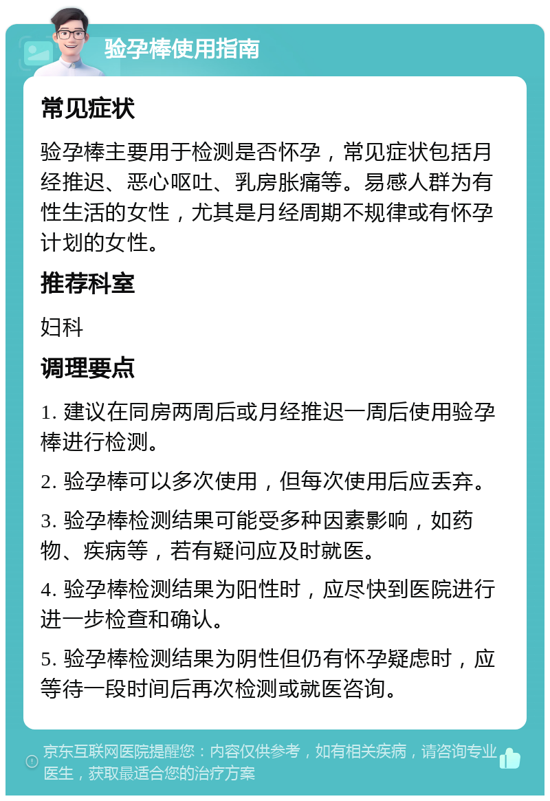 验孕棒使用指南 常见症状 验孕棒主要用于检测是否怀孕，常见症状包括月经推迟、恶心呕吐、乳房胀痛等。易感人群为有性生活的女性，尤其是月经周期不规律或有怀孕计划的女性。 推荐科室 妇科 调理要点 1. 建议在同房两周后或月经推迟一周后使用验孕棒进行检测。 2. 验孕棒可以多次使用，但每次使用后应丢弃。 3. 验孕棒检测结果可能受多种因素影响，如药物、疾病等，若有疑问应及时就医。 4. 验孕棒检测结果为阳性时，应尽快到医院进行进一步检查和确认。 5. 验孕棒检测结果为阴性但仍有怀孕疑虑时，应等待一段时间后再次检测或就医咨询。