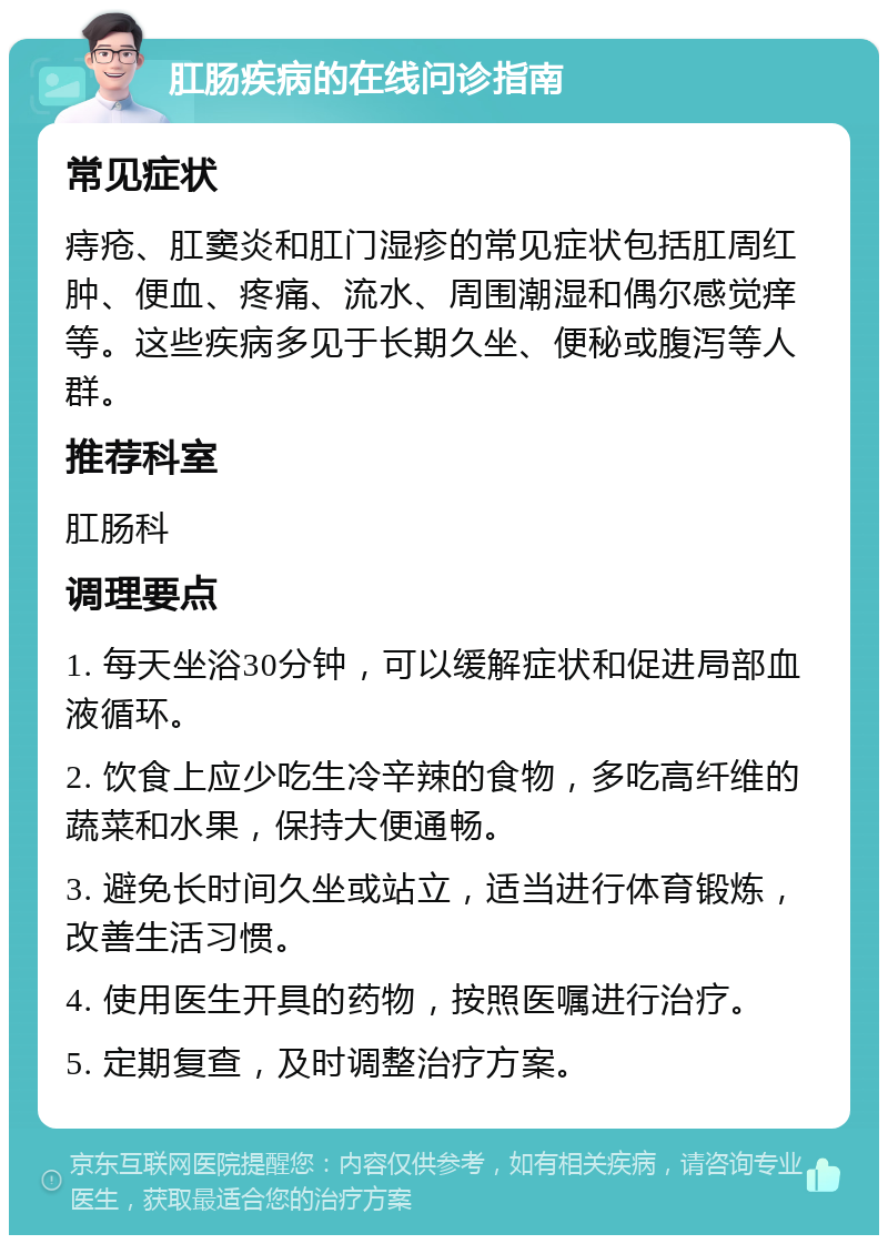 肛肠疾病的在线问诊指南 常见症状 痔疮、肛窦炎和肛门湿疹的常见症状包括肛周红肿、便血、疼痛、流水、周围潮湿和偶尔感觉痒等。这些疾病多见于长期久坐、便秘或腹泻等人群。 推荐科室 肛肠科 调理要点 1. 每天坐浴30分钟，可以缓解症状和促进局部血液循环。 2. 饮食上应少吃生冷辛辣的食物，多吃高纤维的蔬菜和水果，保持大便通畅。 3. 避免长时间久坐或站立，适当进行体育锻炼，改善生活习惯。 4. 使用医生开具的药物，按照医嘱进行治疗。 5. 定期复查，及时调整治疗方案。