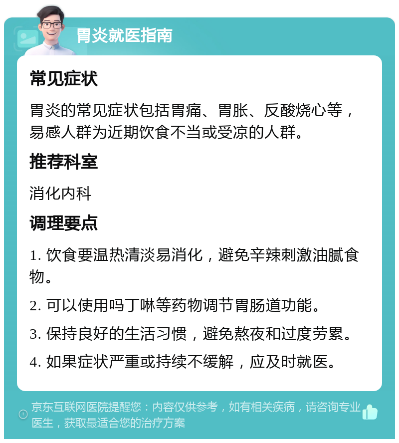 胃炎就医指南 常见症状 胃炎的常见症状包括胃痛、胃胀、反酸烧心等，易感人群为近期饮食不当或受凉的人群。 推荐科室 消化内科 调理要点 1. 饮食要温热清淡易消化，避免辛辣刺激油腻食物。 2. 可以使用吗丁啉等药物调节胃肠道功能。 3. 保持良好的生活习惯，避免熬夜和过度劳累。 4. 如果症状严重或持续不缓解，应及时就医。