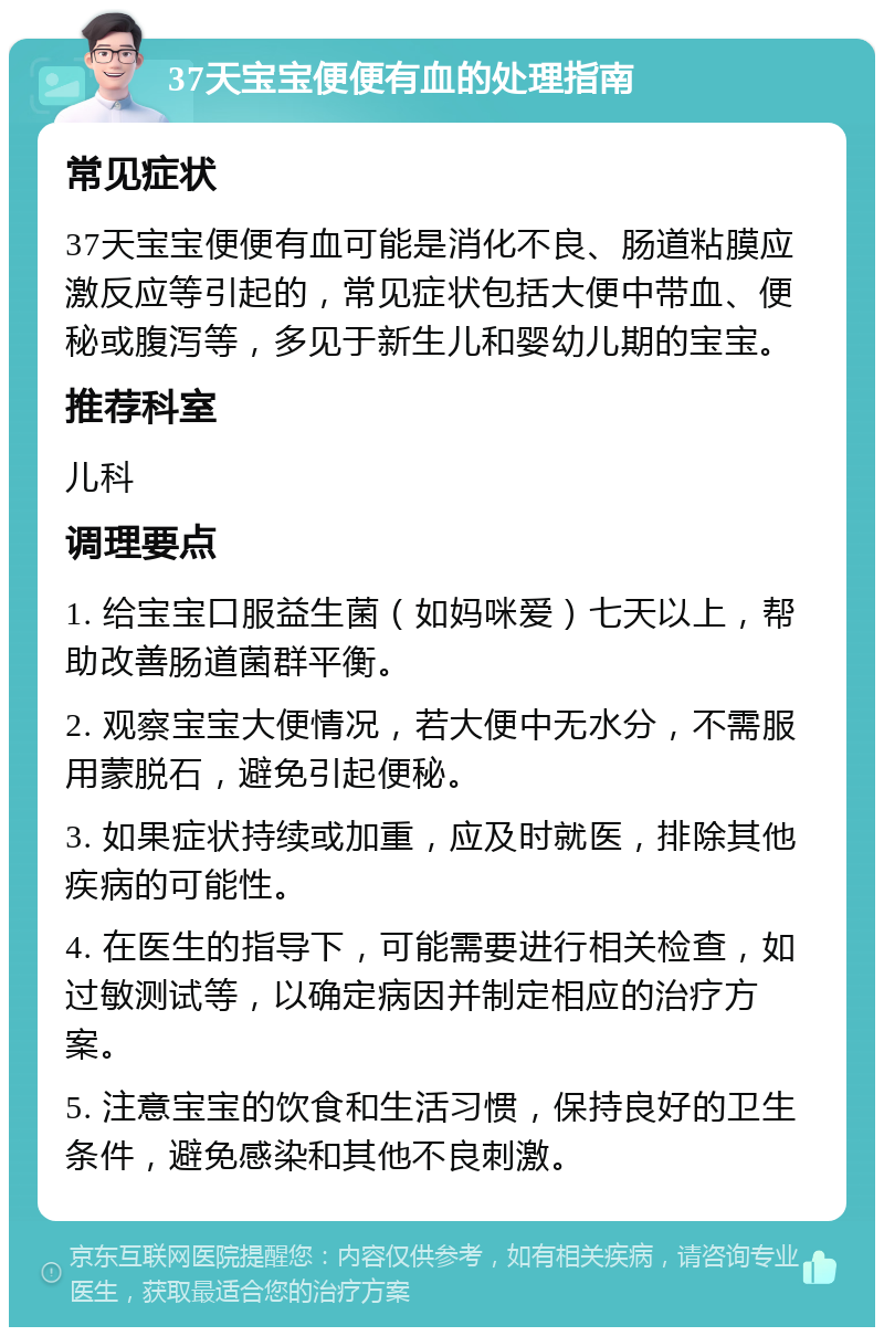 37天宝宝便便有血的处理指南 常见症状 37天宝宝便便有血可能是消化不良、肠道粘膜应激反应等引起的，常见症状包括大便中带血、便秘或腹泻等，多见于新生儿和婴幼儿期的宝宝。 推荐科室 儿科 调理要点 1. 给宝宝口服益生菌（如妈咪爱）七天以上，帮助改善肠道菌群平衡。 2. 观察宝宝大便情况，若大便中无水分，不需服用蒙脱石，避免引起便秘。 3. 如果症状持续或加重，应及时就医，排除其他疾病的可能性。 4. 在医生的指导下，可能需要进行相关检查，如过敏测试等，以确定病因并制定相应的治疗方案。 5. 注意宝宝的饮食和生活习惯，保持良好的卫生条件，避免感染和其他不良刺激。