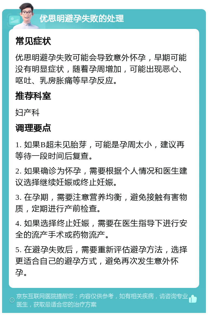 优思明避孕失败的处理 常见症状 优思明避孕失败可能会导致意外怀孕，早期可能没有明显症状，随着孕周增加，可能出现恶心、呕吐、乳房胀痛等早孕反应。 推荐科室 妇产科 调理要点 1. 如果B超未见胎芽，可能是孕周太小，建议再等待一段时间后复查。 2. 如果确诊为怀孕，需要根据个人情况和医生建议选择继续妊娠或终止妊娠。 3. 在孕期，需要注意营养均衡，避免接触有害物质，定期进行产前检查。 4. 如果选择终止妊娠，需要在医生指导下进行安全的流产手术或药物流产。 5. 在避孕失败后，需要重新评估避孕方法，选择更适合自己的避孕方式，避免再次发生意外怀孕。