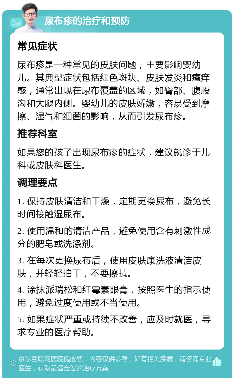 尿布疹的治疗和预防 常见症状 尿布疹是一种常见的皮肤问题，主要影响婴幼儿。其典型症状包括红色斑块、皮肤发炎和瘙痒感，通常出现在尿布覆盖的区域，如臀部、腹股沟和大腿内侧。婴幼儿的皮肤娇嫩，容易受到摩擦、湿气和细菌的影响，从而引发尿布疹。 推荐科室 如果您的孩子出现尿布疹的症状，建议就诊于儿科或皮肤科医生。 调理要点 1. 保持皮肤清洁和干燥，定期更换尿布，避免长时间接触湿尿布。 2. 使用温和的清洁产品，避免使用含有刺激性成分的肥皂或洗涤剂。 3. 在每次更换尿布后，使用皮肤康洗液清洁皮肤，并轻轻拍干，不要擦拭。 4. 涂抹派瑞松和红霉素眼膏，按照医生的指示使用，避免过度使用或不当使用。 5. 如果症状严重或持续不改善，应及时就医，寻求专业的医疗帮助。