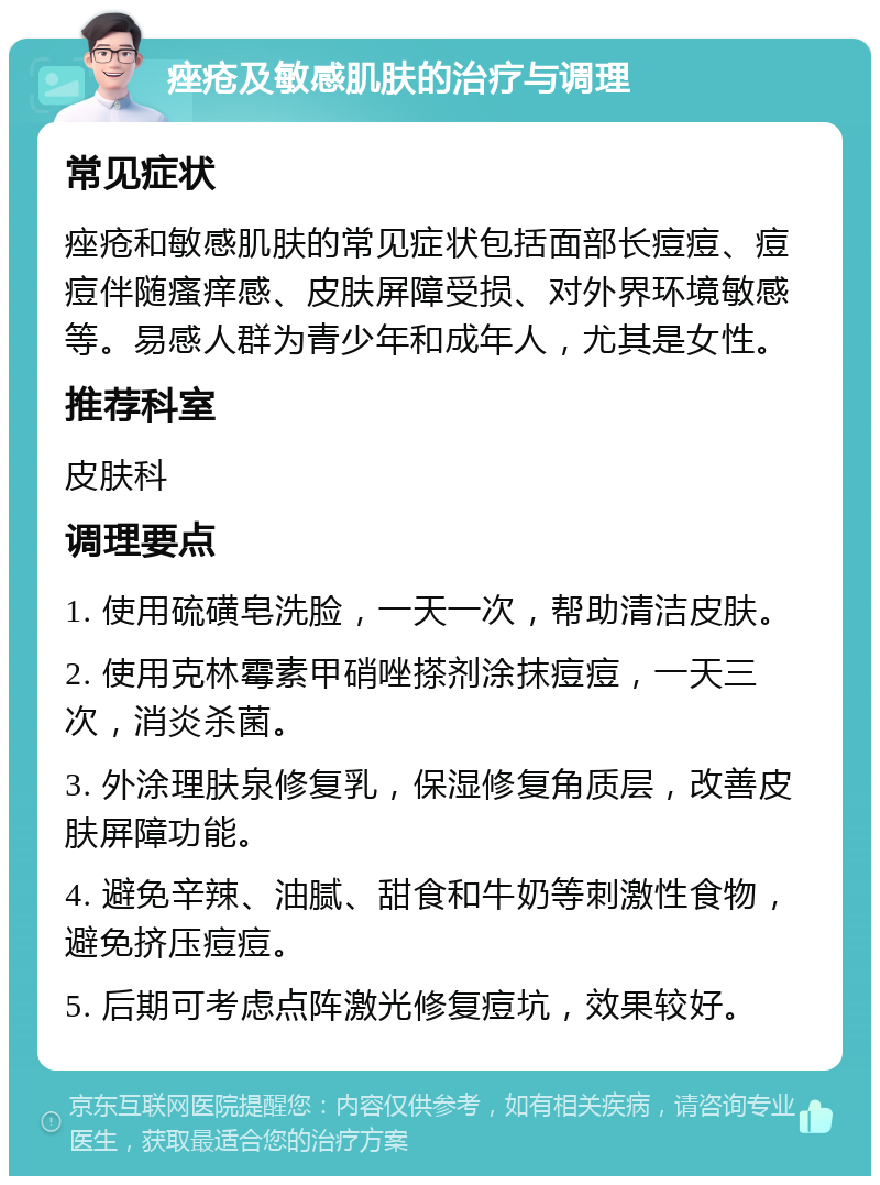 痤疮及敏感肌肤的治疗与调理 常见症状 痤疮和敏感肌肤的常见症状包括面部长痘痘、痘痘伴随瘙痒感、皮肤屏障受损、对外界环境敏感等。易感人群为青少年和成年人，尤其是女性。 推荐科室 皮肤科 调理要点 1. 使用硫磺皂洗脸，一天一次，帮助清洁皮肤。 2. 使用克林霉素甲硝唑搽剂涂抹痘痘，一天三次，消炎杀菌。 3. 外涂理肤泉修复乳，保湿修复角质层，改善皮肤屏障功能。 4. 避免辛辣、油腻、甜食和牛奶等刺激性食物，避免挤压痘痘。 5. 后期可考虑点阵激光修复痘坑，效果较好。