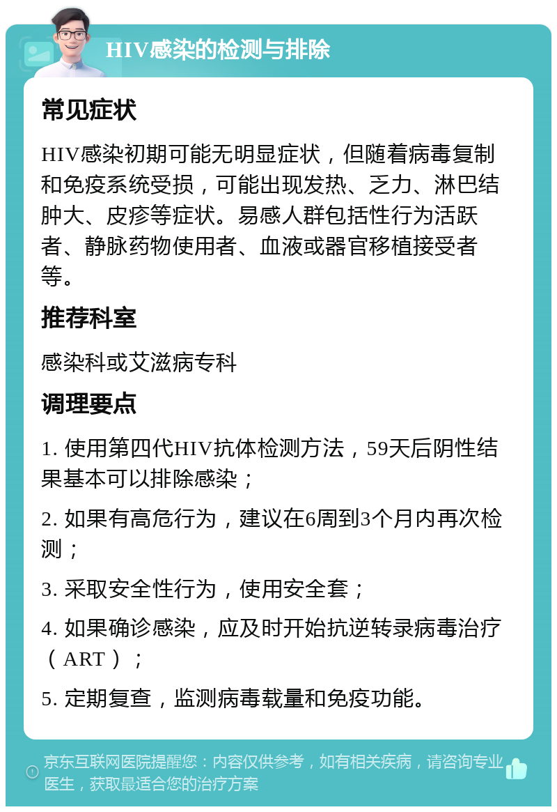 HIV感染的检测与排除 常见症状 HIV感染初期可能无明显症状，但随着病毒复制和免疫系统受损，可能出现发热、乏力、淋巴结肿大、皮疹等症状。易感人群包括性行为活跃者、静脉药物使用者、血液或器官移植接受者等。 推荐科室 感染科或艾滋病专科 调理要点 1. 使用第四代HIV抗体检测方法，59天后阴性结果基本可以排除感染； 2. 如果有高危行为，建议在6周到3个月内再次检测； 3. 采取安全性行为，使用安全套； 4. 如果确诊感染，应及时开始抗逆转录病毒治疗（ART）； 5. 定期复查，监测病毒载量和免疫功能。