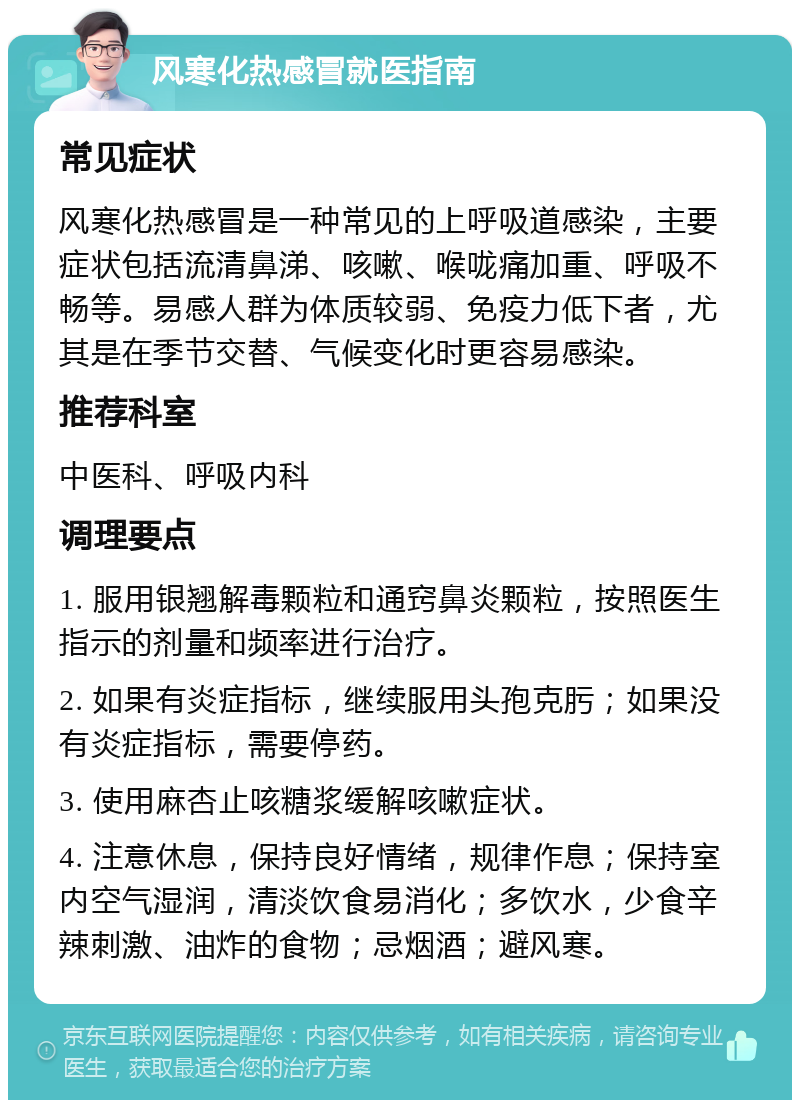 风寒化热感冒就医指南 常见症状 风寒化热感冒是一种常见的上呼吸道感染，主要症状包括流清鼻涕、咳嗽、喉咙痛加重、呼吸不畅等。易感人群为体质较弱、免疫力低下者，尤其是在季节交替、气候变化时更容易感染。 推荐科室 中医科、呼吸内科 调理要点 1. 服用银翘解毒颗粒和通窍鼻炎颗粒，按照医生指示的剂量和频率进行治疗。 2. 如果有炎症指标，继续服用头孢克肟；如果没有炎症指标，需要停药。 3. 使用麻杏止咳糖浆缓解咳嗽症状。 4. 注意休息，保持良好情绪，规律作息；保持室内空气湿润，清淡饮食易消化；多饮水，少食辛辣刺激、油炸的食物；忌烟酒；避风寒。