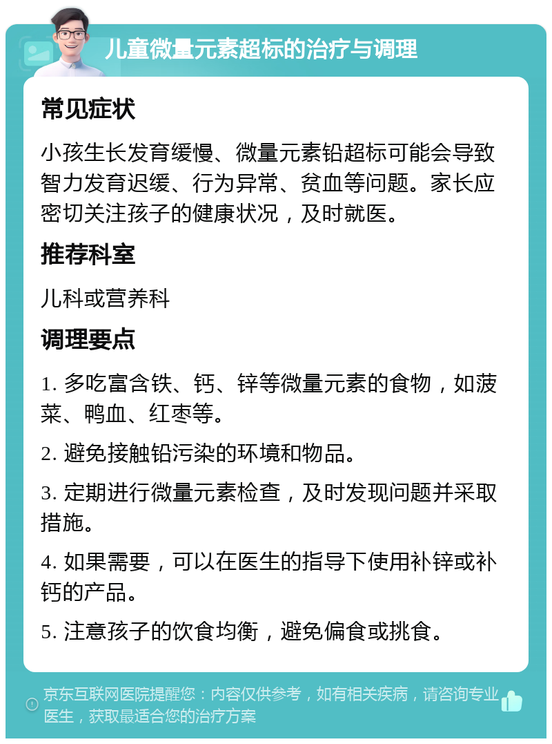 儿童微量元素超标的治疗与调理 常见症状 小孩生长发育缓慢、微量元素铅超标可能会导致智力发育迟缓、行为异常、贫血等问题。家长应密切关注孩子的健康状况，及时就医。 推荐科室 儿科或营养科 调理要点 1. 多吃富含铁、钙、锌等微量元素的食物，如菠菜、鸭血、红枣等。 2. 避免接触铅污染的环境和物品。 3. 定期进行微量元素检查，及时发现问题并采取措施。 4. 如果需要，可以在医生的指导下使用补锌或补钙的产品。 5. 注意孩子的饮食均衡，避免偏食或挑食。