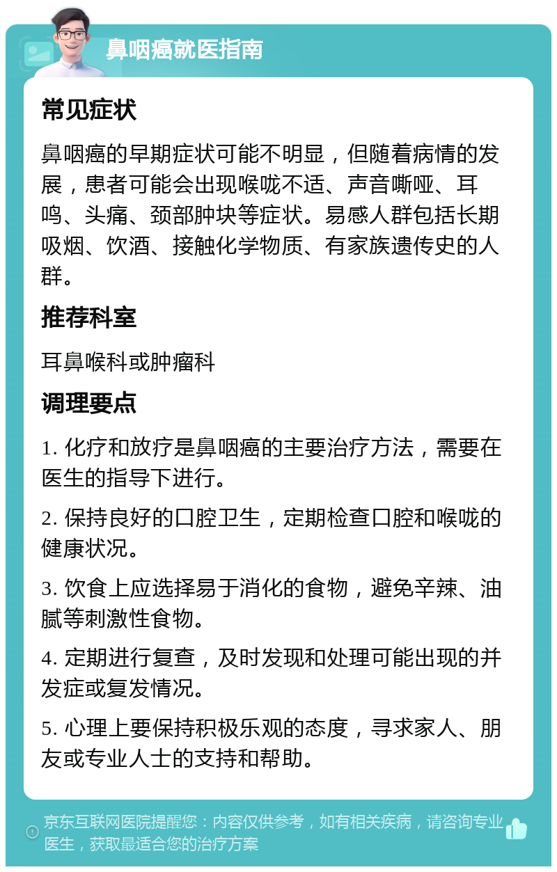 鼻咽癌就医指南 常见症状 鼻咽癌的早期症状可能不明显，但随着病情的发展，患者可能会出现喉咙不适、声音嘶哑、耳鸣、头痛、颈部肿块等症状。易感人群包括长期吸烟、饮酒、接触化学物质、有家族遗传史的人群。 推荐科室 耳鼻喉科或肿瘤科 调理要点 1. 化疗和放疗是鼻咽癌的主要治疗方法，需要在医生的指导下进行。 2. 保持良好的口腔卫生，定期检查口腔和喉咙的健康状况。 3. 饮食上应选择易于消化的食物，避免辛辣、油腻等刺激性食物。 4. 定期进行复查，及时发现和处理可能出现的并发症或复发情况。 5. 心理上要保持积极乐观的态度，寻求家人、朋友或专业人士的支持和帮助。