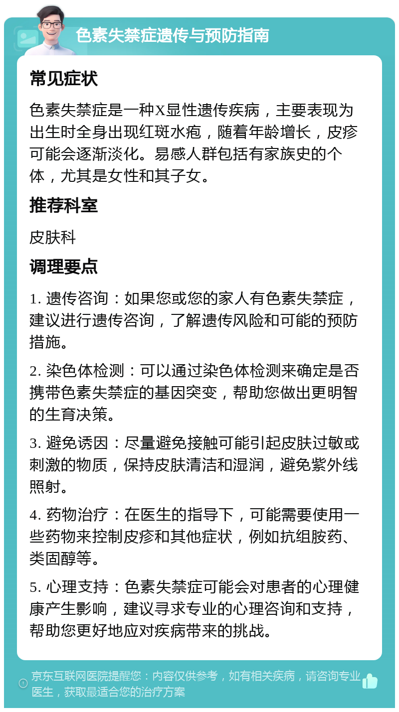 色素失禁症遗传与预防指南 常见症状 色素失禁症是一种X显性遗传疾病，主要表现为出生时全身出现红斑水疱，随着年龄增长，皮疹可能会逐渐淡化。易感人群包括有家族史的个体，尤其是女性和其子女。 推荐科室 皮肤科 调理要点 1. 遗传咨询：如果您或您的家人有色素失禁症，建议进行遗传咨询，了解遗传风险和可能的预防措施。 2. 染色体检测：可以通过染色体检测来确定是否携带色素失禁症的基因突变，帮助您做出更明智的生育决策。 3. 避免诱因：尽量避免接触可能引起皮肤过敏或刺激的物质，保持皮肤清洁和湿润，避免紫外线照射。 4. 药物治疗：在医生的指导下，可能需要使用一些药物来控制皮疹和其他症状，例如抗组胺药、类固醇等。 5. 心理支持：色素失禁症可能会对患者的心理健康产生影响，建议寻求专业的心理咨询和支持，帮助您更好地应对疾病带来的挑战。