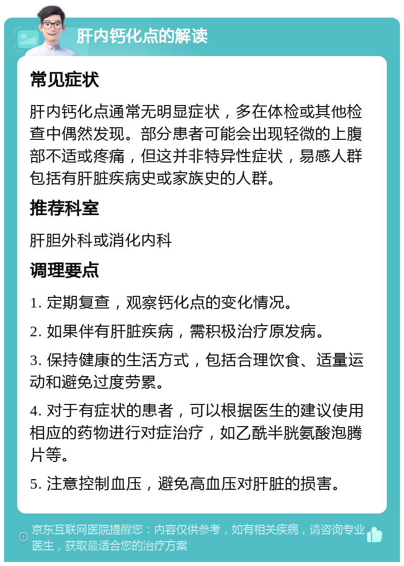 肝内钙化点的解读 常见症状 肝内钙化点通常无明显症状，多在体检或其他检查中偶然发现。部分患者可能会出现轻微的上腹部不适或疼痛，但这并非特异性症状，易感人群包括有肝脏疾病史或家族史的人群。 推荐科室 肝胆外科或消化内科 调理要点 1. 定期复查，观察钙化点的变化情况。 2. 如果伴有肝脏疾病，需积极治疗原发病。 3. 保持健康的生活方式，包括合理饮食、适量运动和避免过度劳累。 4. 对于有症状的患者，可以根据医生的建议使用相应的药物进行对症治疗，如乙酰半胱氨酸泡腾片等。 5. 注意控制血压，避免高血压对肝脏的损害。