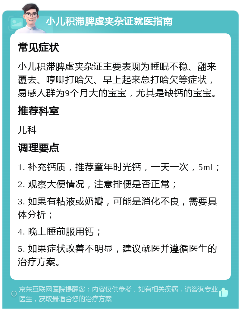 小儿积滞脾虚夹杂证就医指南 常见症状 小儿积滞脾虚夹杂证主要表现为睡眠不稳、翻来覆去、哼唧打哈欠、早上起来总打哈欠等症状，易感人群为9个月大的宝宝，尤其是缺钙的宝宝。 推荐科室 儿科 调理要点 1. 补充钙质，推荐童年时光钙，一天一次，5ml； 2. 观察大便情况，注意排便是否正常； 3. 如果有粘液或奶瓣，可能是消化不良，需要具体分析； 4. 晚上睡前服用钙； 5. 如果症状改善不明显，建议就医并遵循医生的治疗方案。